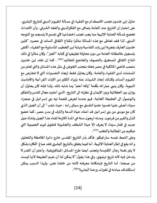 [14]
،‫ي‬‫البشر‬ ‫يخ‬‫ر‬‫للتا‬ ‫الديني‬ ‫املفهوم‬ ‫مسألة‬ ‫في‬ ‫الفقهاء‬ ‫مع‬ ‫االصطدام‬ ‫تجنب‬ ‫ن‬‫خلدو‬ ‫إبن‬ ‫ل‬‫حاو‬
‫االحداث‬ ‫وأن‬ ،‫الشرعي‬ ‫والفقه‬ ‫الفكرالديني‬ ‫مع‬ ‫يتماهى‬ ‫العامة‬ ‫عند‬ ‫يخ‬‫ر‬‫التا‬ ‫أن‬‫إعتبار‬ ‫على‬
‫تخضع‬
‫التوجه‬ ‫مع‬ ‫ينسجم‬‫ال‬‫تفسير‬ ‫ألي‬ ‫إخضاعها‬ ‫تجنب‬ ‫يجب‬ ‫مما‬ ‫اإللهية‬ ‫العناية‬ ‫ملسألة‬
‫"فإبن‬ .‫عصره‬ ‫في‬ ‫السائد‬ ‫الثقافي‬ ‫باملناخ‬ ‫متأثرا‬ ‫املسألة‬ ‫هذه‬ ‫مع‬ ‫تعاطى‬ ‫فقد‬ ‫لذا‬ ،‫الديني‬
‫أكتفى‬،‫الفقهاء‬‫مع‬‫املأساوية‬‫الخطيب‬‫إبن‬‫ونهاية‬‫القاسية‬‫شد‬‫ر‬‫إبن‬‫بتجربة‬‫ف‬‫ر‬‫العا‬‫ن‬‫خلدو‬
‫الع‬ ‫مالحظاته‬ ‫بتسجيل‬
‫ذلك‬ ‫في‬ ‫متأثرا‬ ‫وكان‬ ،"‫"العبر‬ ‫كتابه‬ ‫في‬ ‫تطبيقها‬ ‫محاولة‬ ‫ن‬‫دو‬ ‫من‬ ‫امة‬
"‫للتقاليد‬ ‫والخاضع‬ ‫بالتصوف‬ ‫ق‬‫املستغر‬ ‫الثقافي‬ ‫املناخ‬
(
26
)
‫ن‬‫خلدو‬ ‫إبن‬ ‫تقلد‬ ‫إن‬ ‫كما‬ .
‫من‬‫تعتبر‬ ‫والتي‬ ‫املسائل‬ ‫هذه‬ ‫مثل‬ ‫في‬ ‫الخوض‬ ‫يتجنب‬ ‫جعله‬‫مصر‬ ‫في‬ ‫املالكية‬ ‫ي‬ ‫قاض‬ ‫منصب‬
‫يحا‬ ‫وكان‬ ،‫والعامة‬ ‫الفقهاء‬ ‫لدى‬ ‫املسلمات‬
‫مع‬ ‫ض‬‫ر‬‫تتعا‬‫ال‬ ‫التي‬ ‫التفسيرات‬ ‫إيجاد‬ ‫فقط‬ ‫ل‬‫و‬
‫واألحاديث‬ ‫القرأنية‬ ‫اآليات‬ ‫من‬‫الكثير‬ ‫بإيراد‬ ‫عنه‬ ‫الشبهات‬ ‫إبعاد‬ ‫وكذلك‬ ‫السائد‬ ‫املفهوم‬
‫أن‬ ‫ل‬‫يحاو‬ ‫كان‬ ‫فإنه‬ ‫ولذا‬ .‫ذلك‬ ‫شابه‬ ‫وما‬ "‫أعلم‬ ‫"وهللا‬ ‫بكلمة‬ ‫اته‬‫ر‬‫عبا‬ ‫ينهي‬ ‫وكان‬ ،‫النبوية‬
‫التا‬ ‫الى‬ ‫نظرته‬ ‫في‬ ‫اإليمان‬ ‫وبين‬ ‫العقالنية‬ ‫بين‬ ‫ن‬‫يواز‬
‫والتفكير‬‫للتدبر‬ ‫مجال‬ ‫أعتبره‬ ‫الذي‬ ،‫يخ‬‫ر‬
‫اء‬‫ر‬‫صح‬ ‫في‬ ‫إسرائيل‬ ‫بني‬ ‫تيه‬ ‫لقصة‬ ‫تعرض‬ ‫عندما‬ ‫فهو‬ ،‫الغائبة‬ ‫الحقيقة‬ ‫الى‬ ‫ل‬‫والوصو‬
‫الذي‬ ‫الجيل‬ ‫أن‬ ‫الى‬ " ‫ذهب‬ ‫حيث‬ ، ‫ايه‬‫ر‬ ‫سياق‬ ‫مع‬ ‫لتتسق‬ ‫علميا‬ ‫تفسيرا‬ ‫عليها‬ ‫أضفى‬ ‫سيناء‬
،‫مصر‬ ‫مدن‬ ‫في‬ ‫والترف‬ ‫الدعة‬ ‫حياة‬ ‫أعتاد‬ ‫قد‬ ‫إسرائيل‬ ‫بني‬ ‫من‬ ‫ى‬ ‫موس‬ ‫مع‬ ‫كان‬
‫خضع‬ ‫كما‬
‫جيل‬‫ونشأة‬‫الجيل‬‫هذا‬‫لفناء‬‫مة‬‫ز‬‫الال‬‫املدة‬‫هي‬‫سنة‬‫ن‬‫بعو‬‫ر‬‫ا‬‫ومدته‬،‫ن‬‫فرعو‬‫من‬‫والقهر‬‫للذل‬
‫التي‬ ‫العصبية‬ ‫فيهم‬ ‫ى‬‫فتقو‬ ‫والخشونة‬ ‫الشظف‬ ‫حياة‬ ‫إال‬ ‫يعرف‬ ‫ال‬ ‫سيناء‬‫قفار‬ ‫في‬ ‫جديد‬
"‫والتغلب‬ ‫املطالبة‬ ‫من‬ ‫تمكنهم‬
(
27
)
.
‫د‬ ‫خارج‬ ‫املقدس‬ ‫يخ‬‫ر‬‫التا‬ ‫بأن‬ ‫فأكد‬ ،‫فيكو‬‫سار‬ ‫نفسه‬ ‫النمط‬ ‫وعلى‬
‫والتحليل‬ ‫املالحظة‬ ‫ائرة‬
‫بشكل‬‫ه‬‫ر‬‫أفكا‬ ‫صاغ‬ ‫فقد‬ ‫ي‬‫البشر‬ ‫يخ‬‫ر‬‫بالتا‬ ‫يتعلق‬ ‫فيما‬ ‫أما‬ ،‫اإللهية‬ ‫العناية‬‫إطار‬ ‫في‬ ‫يقع‬ ‫أنه‬‫و‬
‫ال‬‫القدر‬ ‫أن‬‫وأعتبر‬ ،‫امليتافيزيقية‬ ‫املسائل‬ ‫طرح‬ ‫أيضا‬ ‫وتجنب‬،‫الكنيسة‬ ‫جال‬‫ر‬ ‫نقمة‬‫يثير‬ ‫ال‬
‫ا‬ ‫نفهم‬ ‫أن‬ ‫لنا‬ ‫يمكن‬‫"ال‬ ‫ل‬‫يقو‬ ‫هذا‬ ‫وفي‬ ،‫ي‬‫دينيو‬ ‫يخ‬‫ر‬‫تا‬ ‫ألنه‬ ‫فيه‬ ‫يتدخل‬
‫ليست‬ ‫ألنها‬ ‫لطبيعة‬
‫يمكن‬ ‫السبب‬ ‫ولهذا‬ ،‫نحن‬ ‫خلقنا‬ ‫من‬ ‫ألننه‬ ‫معرفته‬ ‫فبإمكاننا‬ ‫يخ‬‫ر‬‫التا‬ ‫أما‬ ،‫صنعنا‬ ‫من‬
"‫البشرية‬ ‫روحنا‬ ‫تغيرات‬ ‫في‬ ‫مبادئه‬ ‫إستكشاف‬
(
28
)
.
 