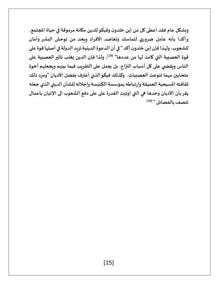 [15]
،‫املجتمع‬ ‫حياة‬ ‫في‬ ‫مرموقة‬ ‫مكانة‬ ‫للدين‬‫وفيكو‬ ‫ن‬‫خلدو‬ ‫إبن‬ ‫من‬ ‫كل‬ ‫أعطى‬ ‫فقد‬ ‫عام‬ ‫وبشكل‬
‫لتماسك‬ ‫ي‬‫ضرور‬ ‫عامل‬ ‫بأنه‬ ‫أكدا‬‫و‬
‫وأمان‬ ‫البشر‬ ‫توحش‬ ‫من‬ ‫ويحد‬ ‫األفراد‬ ‫وتعاضد‬
‫على‬‫قوة‬‫أصلها‬‫في‬‫الدولة‬‫تزيد‬‫الدينية‬‫الدعوة‬‫أن‬‫في‬"‫أكد‬‫ن‬‫خلدو‬‫إبن‬‫فإن‬‫ولهذا‬،‫للشعوب‬
"‫عددها‬ ‫من‬ ‫لها‬ ‫كانت‬ ‫التي‬ ‫العصبية‬ ‫قوة‬
(
29
)
‫على‬ ‫العصبية‬‫تأثير‬ ‫يغلب‬ ‫الدين‬ ‫فإن‬ ‫ولذا‬ ،
‫على‬ ‫يعمل‬ ‫بل‬ ،‫النزاع‬ ‫أسباب‬ ‫كل‬ ‫على‬ ‫ي‬ ‫ويقض‬ ‫الناس‬
‫أخوة‬ ‫ويجعلهم‬ ‫بينهم‬ ‫فيما‬ ‫التقريب‬
‫ذلك‬ ‫"ومرد‬ ‫األديان‬ ‫بفضل‬ ‫أعترف‬ ‫الذي‬‫فيكو‬ ‫وكذلك‬ .‫العصبيات‬ ‫تنوعت‬ ‫مهما‬ ‫متحابين‬
‫جعله‬ ‫الذي‬ ‫الديني‬ ‫للشأن‬ ‫وإجالله‬ ‫الكنيسة‬ ‫بمؤسسة‬ ‫تباطه‬‫ر‬‫وإ‬ ‫العميقة‬ ‫املسيحية‬ ‫ثقافته‬
‫اإلت‬ ‫الى‬ ‫الشعوب‬ ‫دفع‬ ‫على‬ ‫على‬ ‫ة‬‫ر‬‫القد‬ ‫أوتيت‬ ‫التي‬ ‫هي‬ ‫وحدها‬ ‫األديان‬ ‫بأن‬‫يقر‬
‫بأعمال‬ ‫يان‬
" ‫بالفضائل‬‫تتصف‬
(
30
)
 