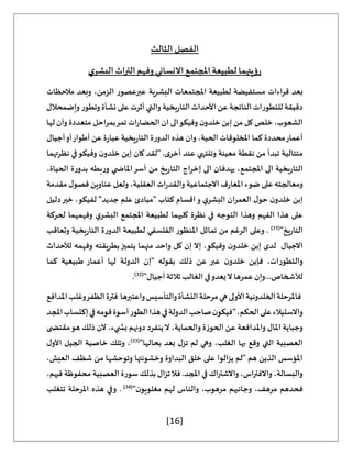 [16]
‫الثالث‬ ‫الفصل‬
‫ي‬‫البشر‬‫التراث‬‫وفهم‬‫االنساني‬‫املجتمع‬‫لطبيعة‬ ‫رؤيتهما‬
‫مالحظات‬ ‫وبعد‬ ،‫الزمن‬ ‫عبرعصور‬ ‫البشرية‬ ‫املجتمعات‬ ‫لطبيعة‬ ‫مستفيضة‬ ‫قراءات‬ ‫بعد‬
‫وتطور‬‫نشأة‬‫على‬ ‫أثرت‬ ‫والتي‬ ‫يخية‬‫ر‬‫التا‬ ‫األحداث‬ ‫عن‬ ‫الناتجة‬ ‫للتطورات‬ ‫دقيقة‬
‫وإضمحالل‬
‫لها‬ ‫وأن‬ ‫متعددة‬ ‫بمراحل‬‫تمر‬ ‫ات‬‫ر‬‫الحضا‬ ‫ان‬ ‫الى‬‫وفيكو‬ ‫ن‬‫خلدو‬ ‫إبن‬ ‫من‬ ‫كل‬ ‫خلص‬ ،‫الشعوب‬
‫أجيال‬‫أو‬‫أطوار‬ ‫عن‬ ‫ة‬‫ر‬‫عبا‬ ‫يخية‬‫ر‬‫التا‬ ‫ة‬‫ر‬‫الدو‬ ‫هذه‬ ‫وان‬ ،‫الحية‬ ‫املخلوقات‬ ‫كما‬ ‫محددة‬‫أعمار‬
‫نظرتهما‬ ‫في‬‫وفيكو‬ ‫ن‬‫خلدو‬ ‫إبن‬ ‫كان‬ ‫"لقد‬ .‫ى‬‫أخر‬ ‫عند‬ ‫وتنتهي‬ ‫معينة‬ ‫نقطة‬ ‫من‬ ‫تبدأ‬ ‫متتالية‬
‫يخية‬‫ر‬‫التا‬
،‫الحياة‬ ‫ة‬‫ر‬‫بدو‬ ‫بطه‬‫ر‬‫و‬ ‫ي‬ ‫املاض‬‫أسر‬ ‫من‬ ‫يخ‬‫ر‬‫التا‬ ‫إخراج‬ ‫الى‬ ‫يهدفان‬ ،‫املجتمع‬ ‫الى‬
‫مقدمة‬ ‫ل‬‫فصو‬ ‫عناوين‬ ‫ولعل‬ ،‫العقلية‬ ‫ات‬‫ر‬‫والقد‬ ‫االجتماعية‬ ‫ف‬‫ر‬‫املعا‬ ‫ضوء‬ ‫على‬ ‫ومعالجته‬
‫دليل‬‫خير‬ ،‫لفيكو‬ "‫جديد‬ ‫علم‬ ‫"مبادئ‬ ‫كتاب‬ ‫اقسام‬‫و‬ ‫ي‬‫البشر‬ ‫العمران‬ ‫ل‬‫حو‬ ‫ن‬‫خلدو‬ ‫إبن‬
‫نظر‬ ‫في‬ ‫التوجه‬ ‫وهذا‬ ‫الفهم‬ ‫هذا‬ ‫على‬
‫لحركة‬ ‫وفهمهما‬ ‫ي‬‫البشر‬ ‫املجتمع‬ ‫لطبيعة‬ ‫كليهما‬ ‫ة‬
"‫يخ‬‫ر‬‫التا‬
(
31
)
‫وتعاقب‬ ‫يخية‬‫ر‬‫التا‬ ‫ة‬‫ر‬‫الدو‬ ‫لطبيعة‬ ‫الفلسفي‬ ‫املنظور‬ ‫تماثل‬ ‫من‬ ‫الرغم‬ ‫وعلى‬ .
‫لألحداث‬ ‫وفهمه‬ ‫بطريقته‬‫يتميز‬ ‫منهما‬ ‫واحد‬ ‫كل‬ ‫إن‬ ‫إال‬ ،‫وفيكو‬ ‫ن‬‫خلدو‬ ‫إبن‬ ‫لدى‬ ‫االجيال‬
‫الدولة‬ ‫"إن‬ ‫بقوله‬ ‫ذلك‬ ‫عن‬ ‫عبر‬ ‫ن‬‫خلدو‬ ‫فإبن‬ ،‫والتطورات‬
‫كما‬ ‫طبيعية‬ ‫أعمار‬ ‫لها‬
"‫أجيال‬ ‫ثالثة‬‫الغالب‬‫في‬‫يعدو‬‫ال‬ ‫عمرها‬ ‫وإن‬...‫لألشخاص‬
(
32
)
.
‫املدافع‬‫وغلب‬‫الظفر‬‫فترة‬ ‫واعتبرها‬‫والتأسيس‬‫النشأة‬‫مرحلة‬‫هي‬‫األولى‬‫الخلدونية‬‫فاملرحلة‬
‫املجد‬‫إكتساب‬‫في‬‫قومه‬‫أسوة‬‫الطور‬‫هذا‬‫في‬‫الدولة‬‫صاحب‬‫ن‬‫"فيكو‬،‫الحكم‬‫على‬‫واالستيالء‬
‫املال‬ ‫وجباية‬
‫ى‬ ‫مقتض‬‫هو‬ ‫ذلك‬ ‫الن‬ ،‫يء‬ ‫بش‬ ‫دونهم‬ ‫ينفرد‬‫ال‬ ،‫والحماية‬ ‫الحوزة‬ ‫عن‬ ‫واملدافعة‬
"‫بحالها‬ ‫بعد‬ ‫ل‬‫تز‬ ‫لم‬ ‫وهي‬ ،‫الغلب‬ ‫بها‬ ‫وقع‬ ‫التي‬ ‫العصبية‬
(
33
)
‫ل‬‫األو‬ ‫الجيل‬ ‫خاصية‬ ‫وتلك‬ ،
،‫العيش‬ ‫شظف‬ ‫من‬ ‫وتوحشها‬ ‫وخشونتها‬ ‫البداوة‬ ‫خلق‬ ‫على‬ ‫يزالوا‬ ‫"لم‬ ‫هم‬ ‫الذين‬ ‫املؤسس‬
‫ا‬ ‫في‬ ‫واالشتراك‬ ،‫واالفتراس‬ ،‫والبسالة‬
،‫فيهم‬ ‫محفوظة‬ ‫العصبية‬ ‫سورة‬ ‫بذلك‬ ‫تزال‬‫فال‬ .‫ملجد‬
"‫ن‬‫مغلوبو‬ ‫لهم‬ ‫والناس‬ ،‫مرهوب‬ ‫وجانبهم‬ ،‫مرهف‬ ‫فحدهم‬
(
34
)
‫تتغلب‬ ‫املرحلة‬ ‫هذه‬ ‫وفي‬ .
 