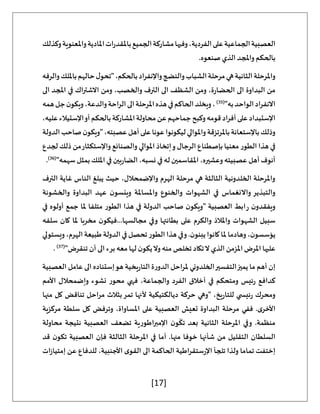 [17]
‫وكذلك‬‫واملعنوية‬‫املادية‬‫ات‬‫ر‬‫باملقد‬‫الجميع‬‫مشاركة‬‫وفيها‬،‫الفردية‬‫على‬‫الجماعية‬‫العصبية‬
.‫صنعوه‬ ‫الذي‬ ‫واملجد‬ ‫بالحكم‬
‫هي‬‫الثانية‬‫واملرحلة‬
‫والرفه‬‫بامللك‬‫حالهم‬‫ل‬‫"تحو‬،‫بالحكم‬‫واإلنفراد‬‫والنضج‬‫الشباب‬‫مرحلة‬
‫الى‬ ‫املجد‬ ‫في‬ ‫اك‬‫ر‬‫االشت‬ ‫ومن‬ ،‫والخصب‬ ‫الترف‬ ‫الى‬ ‫الشظف‬ ‫ومن‬ ،‫ة‬‫ر‬‫الحضا‬ ‫الى‬ ‫البداوة‬ ‫من‬
"‫به‬‫الواحد‬‫اد‬‫ر‬‫االنف‬
(
35
)
‫همه‬‫جل‬‫ن‬‫ويكو‬،‫والدعة‬‫الراحة‬‫الى‬‫املرحلة‬‫هذه‬‫في‬‫الحاكم‬‫ويخلد‬،
‫وكب‬‫قومه‬‫أفراد‬‫على‬‫اإلستبداد‬
،‫عليه‬‫اإلستيالء‬‫أو‬‫بالحكم‬‫املشاركة‬‫محاولة‬‫عن‬‫جماحهم‬‫ح‬
‫الدولة‬‫صاحب‬‫ن‬‫"ويكو‬،‫عصبته‬‫أهل‬‫على‬‫عونا‬‫ليكونوا‬‫واملوالي‬‫باملرتزقة‬‫باإلستعانة‬‫وذلك‬
‫لجدع‬ ‫ذلك‬ ‫من‬‫واإلستكثار‬ ‫والصنائع‬ ‫املوالي‬ ‫إتخاذ‬‫و‬ ‫الرجال‬ ‫بإصطناع‬ ‫معنيا‬ ‫الطور‬ ‫هذا‬ ‫في‬
‫في‬ ‫له‬ ‫املقاسمين‬ ،‫وعشيره‬ ‫عصبيته‬ ‫أهل‬ ‫أنوف‬
"‫سهمه‬ ‫بمثل‬ ‫امللك‬ ‫في‬ ‫بين‬‫ر‬‫الضا‬ ،‫نسبه‬
(
36
)
.
‫الترف‬ ‫غاية‬ ‫الناس‬ ‫يبلغ‬ ‫حيث‬ ،‫واإلضمحالل‬ ‫الهرم‬ ‫مرحلة‬ ‫هي‬ ‫الثالثة‬ ‫الخلدونية‬ ‫واملرحلة‬
‫والخشونة‬ ‫البداوة‬ ‫عهد‬ ‫ن‬‫وينسو‬ ‫واملساملة‬ ‫والخنوع‬ ‫الشهوات‬ ‫في‬ ‫واالنغماس‬ ‫والتبذير‬
‫متلفا‬ ‫الطور‬ ‫هذا‬ ‫في‬ ‫الدولة‬ ‫صاحب‬ ‫ن‬‫"ويكو‬ ‫العصبية‬ ‫ابط‬‫ر‬ ‫ن‬‫ويفقدو‬
‫في‬ ‫أولوه‬ ‫جمع‬ ‫ملا‬
‫سلفه‬ ‫كان‬ ‫ملا‬ ‫مخربا‬ ‫ن‬‫فيكو‬...‫مجالسها‬ ‫وفي‬ ‫بطانتها‬ ‫على‬ ‫والكرم‬ ‫واملالذ‬ ‫الشهوات‬ ‫سبيل‬
‫ويستولي‬،‫الهرم‬‫طبيعة‬‫الدولة‬‫في‬‫تحصل‬‫الطور‬‫هذا‬‫وفي‬.‫ن‬‫يبنو‬‫كانوا‬‫ملا‬‫وهادما‬،‫ن‬‫يؤسسو‬
"‫تنقرض‬ ‫أن‬ ‫الى‬ ‫برء‬ ‫معه‬ ‫لها‬ ‫ن‬‫يكو‬‫وال‬ ‫منه‬ ‫تخلص‬ ‫تكاد‬‫ال‬ ‫الذي‬ ‫املزمن‬ ‫املرض‬ ‫عليها‬
(
37
)
.
‫العصبية‬ ‫عامل‬ ‫الى‬ ‫إستناده‬‫هو‬ ‫يخية‬‫ر‬‫التا‬ ‫ة‬‫ر‬‫الدو‬ ‫ملراحل‬ ‫الخلدوني‬‫التفسير‬‫يميز‬ ‫ما‬ ‫أهم‬ ‫إن‬
‫األمم‬ ‫وإضمحالل‬ ‫نشوء‬ ‫محور‬ ‫فهي‬ ،‫والجماعة‬ ‫الفرد‬ ‫أخالق‬ ‫في‬ ‫ومتحكم‬ ‫ئيس‬‫ر‬ ‫كدافع‬
‫منها‬ ‫كل‬ ‫تناقض‬ ‫مراحل‬ ‫بثالث‬‫تمر‬ ‫ألنها‬ ‫ديالكتيكية‬ ‫حركة‬ ‫"وهي‬ ،‫يخ‬‫ر‬‫للتا‬ ‫ي‬ ‫ئيس‬‫ر‬ ‫ومحرك‬
‫مرحلة‬ ‫ففي‬ .‫ى‬‫األخر‬
‫مركزية‬ ‫سلطة‬ ‫كل‬ ‫وترفض‬ ،‫املساواة‬ ‫على‬ ‫العصبية‬ ‫تعيش‬ ‫البداوة‬
‫محاولة‬ ‫نتيجة‬ ‫العصبية‬ ‫تضعف‬ ‫اإلمبراطورية‬ ‫ن‬‫و‬
ّ
‫تك‬ ‫بعد‬ ‫الثانية‬ ‫املرحلة‬ ‫وفي‬ .‫منظمة‬
‫قد‬ ‫ن‬‫تكو‬ ‫العصبية‬ ‫فإن‬ ‫الثالثة‬ ‫املرحلة‬ ‫في‬ ‫أما‬ .‫منها‬ ‫خوفا‬ ‫شأنها‬ ‫من‬ ‫التقليل‬ ‫السلطان‬
‫ا‬ ‫الحاكمة‬ ‫اطية‬‫ر‬‫ستق‬‫ر‬‫اإل‬ ‫تلجأ‬ ‫ولذا‬ ‫تماما‬ ‫إختفت‬
‫ات‬‫ز‬‫إمتيا‬ ‫عن‬ ‫للدفاع‬ ،‫األجنبية‬ ‫ى‬‫القو‬ ‫لى‬
 