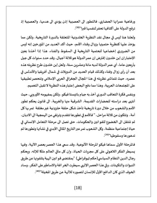 [18]
‫إذ‬ ‫والعصبية‬ ،‫هدمها‬ ‫الى‬ ‫يؤدي‬ ‫إذن‬ ‫العصبية‬ ‫الى‬ ‫فالتطور‬ ،‫ي‬‫الحضار‬ ‫عمرانها‬ ‫فاهية‬‫ر‬‫و‬
"‫ا‬‫ر‬‫قب‬ ‫لنفسها‬‫تحفر‬‫أكتافها‬ ‫على‬ ‫الدولة‬ ‫ترفع‬
(
38
)
.
‫مما‬ ‫ولكن‬ ،‫يخية‬‫ر‬‫التا‬ ‫ة‬‫ر‬‫بالدو‬ ‫املتعلقة‬ ‫الخلدونية‬ ‫النظرية‬ ‫نقد‬ ‫مجال‬ ‫في‬ ‫ليس‬ ‫هنا‬ ‫ولعلنا‬
‫ك‬ ‫عليها‬ ‫يؤخذ‬
‫ليس‬ ‫إنه‬ ‫املؤرخين‬ ‫من‬ ‫العديد‬ ‫أكد‬ ‫حيث‬ ،‫األمم‬ ‫وفناء‬ ‫بزوال‬ ‫حتميتها‬ ‫نظرية‬
‫بعين‬ ‫أخذنا‬ ‫إذا‬ ‫هذا‬ ،‫والفناء‬ ‫السقوط‬ ‫في‬ ‫يخية‬‫ر‬‫التا‬ ‫للحتمية‬ ‫إخضاعها‬ ‫ي‬‫الضرور‬ ‫من‬
‫جيل‬ ‫كل‬ ‫سنوات‬ ‫حدد‬ ‫وقد‬ ،‫أجيال‬ ‫ثالثة‬‫هو‬ ‫الدولة‬‫عمر‬ ‫إن‬ ‫إفترض‬ ‫ن‬‫خلدو‬ ‫إبن‬ ‫إن‬‫اإلعتبار‬
‫م‬‫لديه‬‫الدولة‬‫عمر‬‫أي‬،‫عاما‬‫بعين‬‫ر‬‫بأ‬
‫هذه‬‫نظريته‬‫طرح‬‫ن‬‫خلدو‬‫إبن‬‫ولعل‬،‫سنة‬‫وعشرين‬‫ائة‬
‫في‬ ‫واألندلس‬ ‫أفريقيا‬ ‫شمال‬ ‫في‬ ‫الدويالت‬ ‫من‬ ‫العديد‬ ‫قيام‬ ‫وكذلك‬ ‫وفناء‬ ‫زوال‬ ‫أى‬‫ر‬ ‫أن‬ ‫بعد‬
‫تطبيقها‬‫وتنحصر‬ ‫اإلسالمي‬ ‫العربي‬ ‫الجغرافي‬ ‫املجال‬ ‫هذا‬ ‫في‬ ‫نظريته‬ ‫ى‬ ‫تتماش‬ ‫حيث‬ ،‫عصره‬
‫هذه‬‫إعتبار‬ ‫البعض‬ ‫دفع‬ ‫مما‬ ‫وهذا‬ ،‫العربية‬ ‫املجتمعات‬ ‫على‬
.‫التعميم‬ ‫تقبل‬‫ال‬ ‫النظرية‬
‫حيث‬،‫وبي‬‫ر‬‫األو‬‫بمفهومه‬‫ولكن‬،‫فيكو‬‫باتيستا‬‫جيام‬‫به‬‫أخذ‬‫ي‬‫ر‬‫الدو‬‫التعاقب‬‫فكرة‬‫وبنفس‬
‫تطور‬ ‫يحكم‬ ‫ن‬‫قانو‬ ‫الى‬ ،‫والغربية‬ ‫منها‬ ‫الشرقية‬ ،‫القديمة‬ ‫ات‬‫ر‬‫للحضا‬ ‫استه‬‫ر‬‫د‬ ‫بعد‬ ‫أنتهى‬
‫ب‬‫تمر‬ ‫مغلقة‬‫غير‬ ‫حلزونية‬ ‫حلقة‬ ‫شكل‬ ‫تأخذ‬ ‫يخية‬‫ر‬‫تا‬ ‫ة‬‫ر‬‫دو‬ ‫خالل‬ ‫من‬ ‫والشعوب‬ ‫األمم‬
‫كل‬ ‫ها‬
،‫االديان‬‫الى‬‫الهمجية‬‫من‬‫وترتقي‬‫تتقدم‬‫تطورها‬‫في‬‫فاألمم‬"،‫مراحل‬‫ثالثة‬‫من‬‫ن‬‫وتتكو‬ ،‫أمة‬
‫في‬ ‫اإلنساني‬ ‫التعامل‬ ‫مرحلة‬ ‫الى‬ ‫تصل‬ ‫حتى‬ ،‫والحكومات‬ ‫للقوانين‬ ‫الخضوع‬ ‫الى‬ ‫تنتقل‬ ‫ثم‬
‫ثم‬ ‫وتطورها‬ ‫نشأتها‬ ‫في‬ ‫األبدي‬ ‫املثالي‬ ‫يخ‬‫ر‬‫التا‬‫عبر‬‫تمر‬ ‫الشعوب‬ ‫وكل‬ ،‫منظمة‬ ‫إجتماعية‬ ‫حياة‬
‫تده‬
"‫وسقوطها‬ ‫ورها‬
(
39
)
.
‫وفيها‬ ،‫اآللهة‬‫بعصر‬‫العصر‬ ‫هذا‬ ‫سمي‬ ‫وقد‬ ،‫األلوهية‬ ‫املرحلة‬‫فيكو‬ ‫سماها‬ ‫األولى‬ ‫فاملرحلة‬
‫ويحكم‬ ،‫لإلله‬ ‫ملكا‬ ‫العالم‬ ‫مافي‬ ‫كل‬ ‫وإن‬ ،‫الحياة‬ ‫مجريات‬ ‫كل‬ ‫على‬ ‫الالهوتي‬‫الفكر‬‫يسيطر‬
‫عن‬‫يتلقونها‬‫الهية‬‫قوانين‬‫ى‬ ‫"بمقتض‬ )‫ثيوقراطي‬‫ي(حكم‬ ‫السياس‬‫النظام‬‫الدين‬‫جال‬‫ر‬
‫طريق‬
‫وساد‬،‫الفكر‬‫على‬‫واالساطير‬‫افة‬‫الخر‬‫سيطرت‬‫اإللهي‬‫العصر‬‫هذا‬‫وفي‬،‫والتكهنات‬‫النبؤات‬
"‫املخيلة‬ ‫طريق‬ ‫عن‬ ‫لآللهة‬ ‫لتصوره‬ ‫لإلنسان‬ ‫ل‬‫األو‬ ‫الدافع‬ ‫كان‬ ‫الذي‬ ‫الخوف‬
(
40
)
.
 