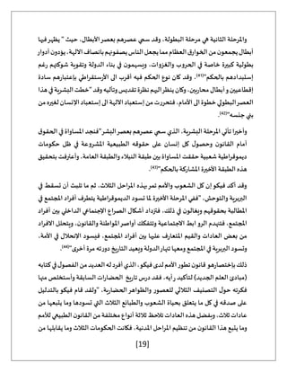 [19]
‫فيها‬‫يظهر‬ " ‫حيث‬ ،‫األبطال‬‫بعصر‬ ‫عصرهم‬ ‫سمي‬ ‫وقد‬ ،‫البطولة‬ ‫مرحلة‬ ‫هي‬ ‫الثانية‬ ‫واملرحلة‬
‫من‬‫ن‬‫يجمعو‬‫أبطال‬
‫أدوار‬‫ن‬‫يؤدو‬،‫اآللهة‬‫بانصاف‬‫يصفونهم‬‫الناس‬‫يجعل‬‫مما‬‫العظام‬‫ق‬‫الخوار‬
‫غم‬‫ر‬ ‫شوكتهم‬ ‫وتقوية‬ ‫الدولة‬ ‫بناء‬ ‫في‬ ‫ن‬‫ويسهمو‬ ،‫والغزوات‬ ‫الحروب‬ ‫في‬ ‫خاصة‬ ‫كبيرة‬ ‫بطولية‬
"‫بالحكم‬ ‫إستبدادهم‬
(
41
)
‫سادة‬ ‫هم‬‫ر‬‫بإعتبا‬ ‫ستقراطي‬‫ر‬‫األ‬ ‫الى‬ ‫أقرب‬ ‫فيه‬ ‫الحكم‬ ‫نوع‬ ‫كان‬ ‫وقد‬ ،
‫أبطال‬‫و‬‫إقطاعيين‬
‫هذا‬‫في‬‫البشرية‬‫"خطت‬‫وقد‬‫وتأليه‬‫تقديس‬‫نظرة‬‫اليهم‬‫ينظر‬‫وكان‬،‫بين‬‫ر‬‫محا‬
‫من‬‫لغيره‬‫اإلنسان‬‫إستعباد‬‫الى‬‫اآللهة‬‫إستعباد‬‫من‬‫فتحررت‬،‫األمام‬‫الى‬‫خطوة‬‫البطولي‬‫العصر‬
"‫جنسه‬ ‫بني‬
(
42
)
.
‫ق‬‫الحقو‬ ‫في‬ ‫املساواة‬ ‫البشر"فنجد‬‫بعصر‬ ‫عصرهم‬ ‫سمي‬ ‫الذي‬ ،‫البشرية‬ ‫املرحلة‬ ‫تأتي‬ ‫وأخيرا‬
‫القان‬ ‫أمام‬
‫حكومات‬ ‫ظل‬ ‫في‬ ‫املشروعة‬ ‫الطبيعية‬ ‫حقوقه‬ ‫على‬ ‫إنسان‬ ‫كل‬ ‫ل‬‫وحصو‬ ‫ن‬‫و‬
‫بتحقيق‬ ‫وأعترفت‬،‫العامة‬ ‫والطبقة‬ ‫النبالء‬‫طبقة‬ ‫بين‬‫املساواة‬ ‫حققت‬ ‫شعبية‬ ‫اطية‬‫ر‬‫ديموق‬
"‫بالحكم‬‫املشاركة‬ ‫األخيرة‬ ‫الطبقة‬ ‫هذه‬
(
43
)
.
‫تسقط‬ ‫أن‬ ‫تلبث‬ ‫ما‬ ‫ثم‬ ،‫الثالث‬ ‫احل‬‫ر‬‫امل‬ ‫بهذه‬‫تمر‬ ‫واألمم‬ ‫الشعوب‬ ‫كل‬ ‫إن‬‫فيكو‬ ‫أكد‬ ‫وقد‬
‫في‬
‫في‬ ‫املجتمع‬ ‫أفراد‬ ‫يتطرف‬ ‫الديموقراطية‬ ‫تسود‬ ‫ملا‬ ‫األخيرة‬ ‫املرحلة‬ ‫"ففي‬ ،‫والتوحش‬ ‫البربرية‬
‫أفراد‬ ‫بين‬ ‫الداخلي‬ ‫اإلجنماعي‬ ‫الصراع‬ ‫أشكال‬ ‫فتزداد‬ ،‫ذلك‬ ‫في‬ ‫ن‬‫ويغالو‬ ‫بحقوقهم‬ ‫املطالبة‬
‫االفراد‬ ‫ويتحلل‬ ،‫ن‬‫والقانو‬ ‫املواطنة‬‫أواصر‬ ‫وتتفكك‬ ‫االجتماعية‬ ‫ابط‬‫الرو‬ ‫فتنهدم‬ ،‫املجتمع‬
‫بعض‬ ‫من‬
،‫األمة‬ ‫في‬ ‫اإلنحالل‬ ‫فيسود‬ ،‫املجتمع‬ ‫أفراد‬ ‫بين‬ ‫عليها‬ ‫ف‬‫ر‬‫املتعا‬ ‫والقيم‬ ‫العادات‬
"‫ى‬‫أخر‬ ‫مرة‬ ‫ته‬‫ر‬‫دو‬ ‫يخ‬‫ر‬‫التا‬ ‫ويعيد‬ ‫الدولة‬‫تنهار‬ ‫ومعها‬ ‫املجتمع‬ ‫في‬ ‫البربرية‬ ‫وتسود‬
(
44
)
.
‫كتابه‬‫في‬‫ل‬‫الفصو‬‫من‬‫العديد‬‫له‬‫أفرد‬‫الذي‬،‫فيكو‬‫لدى‬‫األمم‬‫تطور‬‫ن‬‫قانو‬‫هو‬‫ر‬‫بإختصا‬‫ذلك‬
)‫الجديد‬‫العلم‬ ‫(مبادئ‬
‫منها‬ ‫وأستخلص‬ ‫السابقة‬ ‫ات‬‫ر‬‫الحضا‬ ‫يخ‬‫ر‬‫تا‬ ‫س‬‫ر‬‫د‬ ‫فقد‬ ،‫أيه‬‫ر‬ ‫لتأكيد‬
‫بالتدليل‬‫فيكو‬ ‫قام‬ ‫"ولقد‬ ،‫ية‬‫ر‬‫الحضا‬‫والظواهر‬ ‫للعصور‬ ‫الثالثي‬ ‫التصنيف‬ ‫ل‬‫حو‬ ‫فكرته‬
‫من‬ ‫يتبعها‬ ‫وما‬ ‫تسودها‬ ‫التي‬ ‫الثالث‬ ‫والطبائع‬ ‫الشعوب‬ ‫بحياة‬ ‫يتعلق‬ ‫ما‬ ‫كل‬ ‫في‬ ‫صدقه‬ ‫على‬
‫ثالثة‬‫تالحظ‬‫العادات‬‫هذه‬‫وبفضل‬،‫ثالث‬‫عادات‬
‫لألمم‬‫الطبيعي‬‫ن‬‫القانو‬‫من‬‫مختلفة‬‫أنواع‬
‫من‬ ‫يقابلها‬ ‫وما‬ ‫الثالث‬ ‫الحكومات‬ ‫فكانت‬ ،‫املدنية‬ ‫املراحل‬ ‫تنظيم‬ ‫من‬ ‫ن‬‫القانو‬ ‫هذا‬ ‫يتبع‬ ‫وما‬
 