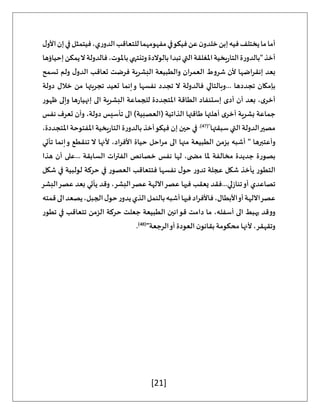 [21]
،‫ي‬‫ر‬‫الدو‬‫للتعاقب‬‫مفهومهما‬‫في‬‫فيكو‬‫عن‬‫ن‬‫خلدو‬‫إبن‬‫فيه‬‫يختلف‬‫ما‬‫أما‬
‫ل‬‫األو‬‫إن‬‫في‬‫فيتمثل‬
‫إحياؤها‬‫يمكن‬‫ال‬‫فالدولة‬،‫باملوت‬‫وتنتهي‬‫بالوالدة‬‫تبدا‬‫التي‬‫املغلقة‬‫يخية‬‫ر‬‫التا‬‫ة‬‫ر‬‫"بالدو‬‫أخذ‬
‫تسمح‬ ‫ولم‬ ‫ل‬‫الدو‬ ‫تعاقب‬ ‫فرضت‬ ‫البشرية‬ ‫والطبيعة‬ ‫العمران‬ ‫شروط‬ ‫ألن‬ ‫إنقراضها‬ ‫بعد‬
‫خالل‬ ‫من‬ ‫تجربتها‬ ‫تعيد‬ ‫إنما‬‫و‬ ‫نفسها‬ ‫تجدد‬ ‫ال‬ ‫فالدولة‬ ‫وبالتالي‬... ‫تجددها‬ ‫بإمكان‬
‫دولة‬
‫ظهور‬ ‫وإلى‬ ‫ها‬‫ر‬‫إنهيا‬ ‫الى‬ ‫البشرية‬ ‫للجماعة‬ ‫املتجددة‬ ‫الطاقة‬ ‫إستنفاد‬ ‫أدى‬ ‫أن‬ ‫بعد‬ ،‫ى‬‫أخر‬
‫نفس‬ ‫تعرف‬ ‫وأن‬ ،‫دولة‬ ‫تأسيس‬ ‫الى‬ )‫(العصبية‬ ‫الذاتية‬ ‫طاقتها‬ ‫أهلتها‬ ‫ى‬‫أخر‬ ‫بشرية‬ ‫جماعة‬
‫سبقتها‬ ‫التي‬ ‫الدولة‬‫مصير‬
("
47
.)
،‫املتجددة‬ ‫املفتوحة‬ ‫يخية‬‫ر‬‫التا‬ ‫ة‬‫ر‬‫بالدو‬ ‫أخذ‬‫فيكو‬ ‫إن‬ ‫حين‬ ‫في‬
‫وأعتبره‬
‫تأتي‬ ‫إنما‬‫و‬ ‫تنقطع‬ ‫ال‬ ‫ألنها‬ ،‫األفراد‬ ‫حياة‬ ‫مراحل‬ ‫الى‬ ‫منها‬ ‫الطبيعة‬ ‫بزمن‬ ‫أشبه‬ " ‫ا‬
‫هذا‬ ‫أن‬ ‫على‬... ‫السابقة‬ ‫الفترات‬ ‫خصائص‬ ‫نفس‬ ‫لها‬ ،‫ى‬ ‫مض‬ ‫ملا‬ ‫مخالفة‬ ‫جديدة‬ ‫بصورة‬
‫شكل‬ ‫في‬ ‫لولبية‬ ‫حركة‬ ‫في‬ ‫العصور‬ ‫فتتعاقب‬ ‫نفسها‬ ‫ل‬‫حو‬ ‫ر‬‫تدو‬ ‫عجلة‬ ‫شكل‬ ‫يأخذ‬ ‫التطور‬
‫ع‬ ‫فيها‬ ‫يعقب‬ ‫فقد‬...‫لي‬‫ز‬‫تنا‬‫أو‬ ‫تصاعدي‬
‫البشر‬‫عصر‬ ‫بعد‬ ‫يأتي‬ ‫وقد‬ ،‫البشر‬‫عصر‬ ‫اآللهة‬‫صر‬
‫قمته‬‫الى‬‫يصعد‬،‫الجبل‬‫ل‬‫حو‬‫ر‬‫يدو‬‫الذي‬‫بالنمل‬‫أشبه‬‫فيها‬‫فاألفراد‬،‫األبطال‬‫أو‬‫اآللهة‬‫عصر‬
‫تطور‬ ‫في‬ ‫تتعاقب‬ ‫الزمن‬ ‫حركة‬ ‫جعلت‬ ‫الطبيعة‬ ‫قوانين‬ ‫دامت‬ ‫ما‬ ،‫أسفله‬ ‫الى‬ ‫يهبط‬ ‫ووقد‬
"‫الرجعة‬‫أو‬ ‫العودة‬ ‫ن‬‫بقانو‬ ‫محكومة‬ ‫ألنها‬ ،‫وتقهقر‬
(
48
)
.
 