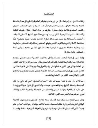 [22]
‫ال‬
‫ـ‬
‫خ‬
‫ـ‬‫ـ‬‫ـ‬
‫ـ‬‫ـ‬‫ـ‬‫ـ‬‫ـ‬‫ـ‬‫ـ‬‫ـ‬‫ـ‬
‫ات‬
‫ـ‬
‫م‬
‫ـ‬‫ـ‬‫ـ‬‫ـ‬‫ـ‬‫ـ‬‫ـ‬‫ـ‬‫ـ‬
‫ة‬
‫فلسفة‬ ‫مجال‬‫في‬ ‫والفكرية‬ ‫العلمية‬‫وفيكو‬ ‫ن‬‫خلدو‬ ‫إبن‬ ‫من‬ ‫كل‬ ‫إسهامات‬ ‫إن‬ ‫ل‬‫القو‬ ‫وخالصة‬
‫ي‬‫ر‬‫الدو‬ ‫التعاقب‬ ‫نظرية‬ ‫في‬ ‫املميزة‬ ‫اءهما‬‫ر‬‫وآ‬ ‫يخية‬‫ر‬‫التا‬ ‫وبصمتهما‬ ،‫للعيان‬ ‫واضحة‬ ‫يخ‬‫ر‬‫التا‬
‫ق‬‫فار‬‫من‬‫وبالرغم‬،‫ومعتبرة‬‫مؤثرة‬‫الت‬‫ز‬‫ال‬‫ي‬‫الحضار‬‫والتطور‬
‫النشأة‬‫وظروف‬‫واملكان‬‫الزمان‬
‫تشابكت‬‫االنساني‬‫يخ‬‫ر‬‫التا‬‫لتطور‬‫وتفسيرهما‬‫رؤيتهما‬‫ان‬‫اال‬،‫املنهجية‬‫املعرفية‬‫واالختالفات‬
‫ة‬
َ
‫فذ‬ ‫وعبقرية‬ ‫علمية‬ ‫ونباغة‬ ‫إبداعية‬ ‫فكرية‬ ‫ملكات‬ ‫من‬ ‫لديهم‬ ‫بما‬ ‫وأستطاعا‬ ،‫أتحدت‬‫و‬
‫املستق‬ ‫اف‬‫ر‬‫وإستش‬‫الحاضر‬ ‫وتوقع‬ ‫ي‬ ‫املاض‬ ‫لفهم‬ ‫يخية‬‫ر‬‫التا‬ ‫االحكام‬ ‫إستنباط‬
‫وأهلتهما‬ ،‫بل‬
‫ثابتة‬ ‫لقوانين‬ ‫يخضع‬ ‫ي‬‫البشر‬ ‫التطور‬ ‫جعلت‬ ‫يخية‬‫ر‬‫التا‬ ‫للصيرورة‬ ‫متكاملة‬ ‫نظرية‬ ‫لوضع‬
.‫مشتركة‬ ‫عامة‬ ‫وخصائص‬
‫املجتمع‬ ‫تجاهل‬ ‫بسبب‬ ‫النفسية‬ ‫معاناتهما‬ ‫في‬ ‫إشتركا‬ ‫فلقد‬ ،‫البحث‬ ‫ثنايا‬ ‫في‬ ‫أشرنا‬ ‫وكما‬
‫ا‬‫من‬‫لحين‬‫وتأثير‬‫صدى‬‫لها‬‫تكن‬‫فلم‬،‫مة‬ّ‫القي‬‫وكتاباتهما‬‫اءهما‬‫ر‬‫آل‬‫آنذاك‬
‫القليل‬‫عند‬‫إال‬‫لزمن‬
‫ن‬‫القر‬ ‫ينته‬ ‫فلم‬ .‫الثقافي‬ ‫ومكنونهم‬ ‫املعرفي‬ ‫ثهم‬‫ر‬‫إ‬ ‫على‬ ‫حافظوا‬ ‫الذين‬ ‫واملؤرخين‬ ‫العلماء‬ ‫من‬
‫والباحثين‬ ‫املفكرين‬ ‫كتابات‬ ‫بفضل‬‫الفكرية‬ ‫الساحة‬ ‫على‬ ‫نفسيهما‬ ‫فرضا‬ ‫حتى‬‫عشر‬ ‫التاسع‬
.‫والتقدير‬ ‫اإلهتمام‬ ‫من‬‫الكثير‬ ‫اءهما‬‫ر‬‫آ‬ ‫أولوا‬ ‫الذين‬
‫علما‬ ‫ن‬‫خلدو‬ ‫إبن‬ ‫ل‬‫تناو‬ ‫وقد‬
‫علم‬ ‫من‬ ‫مزيج‬‫هو‬ ‫الذي‬ "‫ي‬‫البشر‬ ‫"العمران‬ ‫علم‬‫هو‬ ‫جديدا‬
‫بناءا‬ ‫يخ‬‫ر‬‫التا‬‫سير‬ ‫تأويل‬ ‫في‬ ‫تصورا‬ ‫لنا‬ ‫قدم‬ ‫حيث‬ ،‫االجتماع‬ ‫وعلم‬ ‫يخ‬‫ر‬‫التا‬ ‫وفلسفة‬ ‫السياسة‬
‫وكذلك‬ ‫الذاتية‬ ‫والتجربة‬ ‫املالحظة‬ ‫على‬ ‫وإعتمادا‬ ‫الزمان‬ ‫لحوادث‬ ‫اقعية‬‫الو‬ ‫نظرته‬ ‫على‬
.‫الذاتية‬ ‫ل‬‫امليو‬ ‫من‬ ‫والتجرد‬ ‫املوضوعية‬ ‫ي‬‫تحر‬
‫و‬
‫ملعالجة‬ ‫منهجا‬ ‫ووضع‬ ‫اإلنساني‬ ‫يخ‬‫ر‬‫للتا‬ ‫رؤيته‬ ‫لنا‬ ‫قدم‬ ‫حيث‬‫فيكو‬‫سار‬ ‫املنهاج‬ ‫نفس‬ ‫على‬
‫علم‬ ‫"مبادئ‬ ‫كتابه‬‫وهو‬ ‫مؤلفاته‬ ‫أهم‬ ‫لنا‬ ‫فقدم‬ ،‫محضة‬ ‫عقلية‬ ‫اوية‬‫ز‬ ‫من‬ ‫يخية‬‫ر‬‫التا‬ ‫الوقائع‬
‫لنا‬‫وقدم‬،‫ممكنة‬‫يخية‬‫ر‬‫التا‬‫املعرفة‬‫وأن‬‫يخ‬‫ر‬‫التا‬‫صانع‬‫هو‬‫اإلنسان‬‫إن‬‫فيه‬‫أكد‬‫الذي‬"‫جديد‬
 