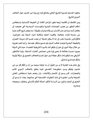 [23]
‫فلسفي‬ ‫منظورا‬
‫التعاقب‬ ‫ل‬‫حو‬ ‫ن‬‫خلدو‬ ‫إبن‬ ‫رؤية‬ ‫مع‬ ‫فيه‬ ‫يتقاطع‬ ‫العاملي‬ ‫يخ‬‫ر‬‫للتا‬ ‫تفسيريا‬ ‫ا‬
.‫يخ‬‫ر‬‫للتا‬ ‫ي‬‫ر‬‫الدو‬
‫بإستخالص‬ ‫اإلنسانية‬ ‫الطبيعة‬ ‫الى‬ ‫الثالث‬ ‫املراحل‬ ‫تطور‬ ‫جعا‬‫ر‬‫أ‬ ‫كالهما‬ ‫إن‬ ‫املالحظ‬ ‫ومن‬
‫الى‬ ‫خضعت‬ ‫التي‬ ‫السياسية‬ ‫واملؤسسات‬ ‫البشرية‬ ‫الجماعات‬ ‫ب‬‫ر‬‫تجا‬ ‫من‬ ‫التطور‬ ‫أحكام‬
‫عمر‬ ‫احل‬‫ر‬‫بم‬ ‫أشبه‬‫مظاهر‬
‫ة‬‫ر‬‫عبا‬ ‫األمم‬ ‫يخ‬‫ر‬‫تا‬ ‫يجعل‬ ‫مما‬ ،‫وكهولة‬ ‫وشباب‬ ‫والدة‬ ‫من‬ ‫اإلنسان‬
،‫اضها‬‫ر‬‫إنق‬ ‫بعد‬ ‫الدولة‬ ‫إحياء‬ ‫بإمكانية‬ ‫أختلفا‬ ‫ولكنهما‬ ،‫متعاقبة‬ ‫ات‬‫ر‬‫فت‬ ‫سلسلة‬ ‫عن‬
‫ان‬‫ر‬‫العم‬ ‫شروط‬ ‫ألن‬ ‫نفسها‬ ‫تجدد‬ ‫أن‬ ‫للدولة‬ ‫يمكن‬ ‫ال‬ ‫إنه‬ ‫إلى‬ ‫ذهب‬ )‫ن‬‫خلدو‬ ‫(إبن‬‫ل‬‫فاألو‬
‫بإمك‬ ‫تسمح‬ ‫ولم‬ ‫ل‬‫الدو‬ ‫تعاقب‬ ‫فرضت‬ ‫البشرية‬ ‫والطبيعة‬
‫تجربتها‬ ‫تعيد‬ ‫إنما‬‫و‬ ،‫تجددها‬ ‫ان‬
‫الدولة‬ ‫تأتي‬ ‫حيث‬،‫املتجددة‬ ‫يخية‬‫ر‬‫التا‬ ‫ة‬‫ر‬‫بالدو‬ ‫أخذ‬‫فيكو‬ ‫إن‬ ‫حين‬ ‫في‬ .‫ى‬‫أخر‬ ‫دولة‬ ‫خالل‬ ‫من‬
‫فالتطور‬ ‫ولهذا‬ ،‫السابقة‬ ‫الفترات‬ ‫خصائص‬ ‫نفس‬ ‫ولها‬ ‫ى‬ ‫مض‬ ‫ملا‬ ‫مخالفة‬ ‫جديدة‬ ‫بصورة‬
‫ل‬ ‫حركة‬ ‫في‬‫العصور‬ ‫فتتعاقب‬ ‫نفسها‬ ‫ل‬‫حو‬ ‫ر‬‫تدو‬ ‫عجلة‬ ‫شكل‬ ‫يأخذ‬‫فيكو‬ ‫عند‬ ‫يخي‬‫ر‬‫التا‬
‫ولبية‬
.‫لي‬‫ز‬‫تنا‬‫أو‬ ‫تصاعدي‬‫بشكل‬
‫إبن‬ ‫من‬ ‫كل‬‫أفكار‬‫و‬ ‫اء‬‫ر‬‫آ‬ ‫من‬ ‫عرضه‬ ‫حاولنا‬ ‫ما‬ ‫أن‬ ‫ل‬‫القو‬ ‫من‬ ‫بد‬ ‫ال‬ ‫نة‬‫ر‬‫املقا‬ ‫هذه‬ ‫ختام‬ ‫وفي‬
‫لألمم‬ ‫ي‬‫ر‬‫الدو‬ ‫بالتعاقب‬ ‫يتعلق‬ ‫فيما‬ ‫الفلسفي‬ ‫منظورهما‬ ‫وسرد‬ ‫وفيكو‬ ‫ن‬‫خلدو‬
‫إستخالص‬ ‫علينا‬ ‫يتحتم‬ ‫وأن‬ ،‫واإللتفات‬ ‫اإلعتبار‬ ‫إلى‬ ‫يدعو‬ ‫ألمر‬ ،‫ات‬‫ر‬‫والحضا‬
‫املعاني‬
‫الى‬‫يدعو‬ ‫ما‬ ‫وهذا‬ ،‫صاغوها‬ ‫التي‬ ‫الفلسفية‬ ‫النظريات‬ ‫ثنايا‬ ‫في‬ ‫املخبوءة‬ ‫ر‬‫والدر‬ ‫العميقة‬
‫مرجعياته‬ ‫بمختلف‬ ‫اإلنساني‬‫الفكر‬ ‫أصالة‬ ‫لتأكيد‬ ‫اسة‬‫ر‬‫الد‬ ‫من‬ ‫واملزيد‬ ‫البحث‬ ‫في‬ ‫التعمق‬
.‫به‬‫ر‬‫ومشا‬
 