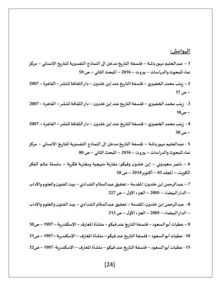 [24]
:‫الهوامش‬
1
–
‫مهورباشة‬ ‫عبدالحليم‬
–
‫النماذج‬ ‫الى‬ ‫مدخل‬:‫التاريخ‬ ‫فلسفة‬
‫اإلنساني‬ ‫للتاريخ‬ ‫التفسيرية‬
–
‫مركز‬
‫اسات‬‫ر‬‫والد‬‫للبحوث‬ ‫نماء‬
–
‫بيروت‬
–
2016
–
‫الثاني‬ ‫املبحث‬
–
‫ص‬
59
2
–
‫ي‬‫الخضير‬‫محمد‬‫زينب‬
–
‫ن‬‫خلدو‬‫إبن‬‫عند‬‫التاريخ‬‫فلسفة‬
–
‫للنشر‬‫الثقافة‬‫دار‬
–
‫القاهرة‬
–
2007
–
‫ص‬
17
3
-
‫ي‬‫الخضير‬‫محمد‬‫زينب‬
–
‫ن‬‫خلدو‬ ‫إبن‬‫عند‬‫التاريخ‬‫فلسفة‬
–
‫الثقافة‬‫دار‬
‫للنشر‬
–
‫القاهرة‬
–
2007
–
‫ص‬
18
4
-
‫ي‬‫الخضير‬‫محمد‬‫زينب‬
–
‫ن‬‫خلدو‬ ‫إبن‬‫عند‬‫التاريخ‬‫فلسفة‬
–
‫للنشر‬ ‫الثقافة‬‫دار‬
–
‫القاهرة‬
–
2007
–
‫ص‬
38
5
-
‫مهورباشة‬ ‫عبدالحليم‬
–
‫اإلنساني‬ ‫للتاريخ‬ ‫التفسيرية‬ ‫النماذج‬ ‫الى‬ ‫مدخل‬:‫التاريخ‬ ‫فلسفة‬
–
‫مركز‬
‫اسات‬‫ر‬‫والد‬‫للبحوث‬ ‫نماء‬
–
‫بيروت‬
–
2016
–
‫الثاني‬ ‫املبحث‬
–
‫ص‬
80
6
–
‫سعيدوني‬‫ناصر‬
–
‫فكرية‬ ‫ومقاربة‬ ‫منهجية‬ ‫مقارنة‬ :‫وفيكو‬ ‫ن‬‫خلدو‬ ‫إبن‬
–
‫الفكر‬ ‫عالم‬ ‫سلسلة‬
‫الكويت‬
–
‫املجلد‬
43
–
‫أكتوبر‬
2014
–
‫ص‬
58
7
–
‫املقدمة‬:‫ن‬‫خلدو‬‫إبن‬‫عبدالرحمن‬
–
‫الشدادي‬‫عبدالسالم‬‫تحقيق‬
–
‫واآلداب‬‫والعلوم‬‫ن‬‫الفنو‬‫بيت‬
–
‫البيضاء‬‫الدار‬
–
2005
–
‫ل‬‫األو‬ ‫الجزء‬
–
‫ص‬
227
8
-
‫املقدمة‬:‫ن‬‫خلدو‬‫إبن‬‫عبدالرحمن‬
–
‫الشدادي‬ ‫عبدالسالم‬‫تحقيق‬
–
‫واآلداب‬‫والعلوم‬‫ن‬‫الفنو‬‫بيت‬
–
‫البيضاء‬‫الدار‬
–
2005
–
‫ل‬‫األو‬ ‫الجزء‬
–
‫ص‬
213
9
–
‫السعود‬‫أبو‬‫عطيات‬
–
‫فيكو‬‫عند‬‫التاريخ‬‫فلسفة‬
–
‫املعارف‬‫منشأة‬
–
‫اإلسكندرية‬
–
1997
–
‫ص‬
30
10
-
‫عطي‬
‫السعود‬‫أبو‬‫ات‬
–
‫فيكو‬‫عند‬‫التاريخ‬‫فلسفة‬
–
‫املعارف‬‫منشأة‬
–
‫اإلسكندرية‬
–
1997
–
‫ص‬
31
11
-
‫السعود‬‫أبو‬‫عطيات‬
–
‫فيكو‬‫عند‬‫التاريخ‬‫فلسفة‬
–
‫املعارف‬‫منشأة‬
–
‫اإلسكندرية‬
-
1997
–
‫ص‬
32
 