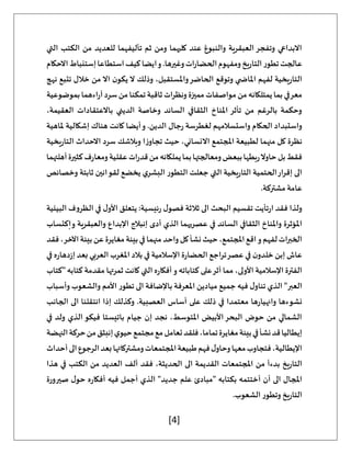 [4]
‫التي‬ ‫الكتب‬ ‫من‬ ‫للعديد‬ ‫تأليفهما‬ ‫ثم‬ ‫ومن‬ ‫كليهما‬ ‫عند‬ ‫والنبوغ‬ ‫العبقرية‬‫وتفجر‬ ‫االبداعي‬
‫االحكام‬‫إستنباط‬‫استطاعا‬‫كيف‬‫ايضا‬‫و‬.‫وغيرها‬‫ات‬‫ر‬‫الحضا‬‫ومفهوم‬‫يخ‬‫ر‬‫التا‬‫تطور‬‫عالجت‬
‫ر‬‫التا‬
‫نهج‬ ‫تتبع‬ ‫خالل‬ ‫من‬ ‫اال‬ ‫ن‬‫يكو‬ ‫ال‬ ‫وذلك‬ ،‫واملستقبل‬‫الحاضر‬ ‫وتوقع‬ ‫ي‬ ‫املاض‬ ‫لفهم‬ ‫يخية‬
‫بموضوعية‬‫اءهما‬‫ر‬‫آ‬‫سرد‬‫من‬‫تمكنا‬‫ثاقبة‬‫ونظرات‬‫مميزة‬‫مواصفات‬‫من‬‫يمتلكانه‬‫بما‬‫معرفي‬
،‫العقيمة‬ ‫باالعتقادات‬ ‫الديني‬ ‫وخاصة‬ ‫السائد‬ ‫الثقافي‬ ‫املناخ‬ ‫تأثر‬ ‫من‬ ‫بالرغم‬ ‫وحكمة‬
‫واستسالمه‬ ‫الحكام‬ ‫واستبداد‬
‫ملاهية‬ ‫إشكالية‬ ‫هناك‬ ‫كانت‬ ‫أيضا‬‫و‬ .‫الدين‬ ‫جال‬‫ر‬ ‫لغطرسة‬ ‫م‬
‫يخية‬‫ر‬‫التا‬ ‫االحداث‬ ‫سرد‬ ‫وبالشك‬ ‫ا‬‫ز‬‫تجاو‬ ‫حيث‬ ،‫االنساني‬ ‫املجتمع‬ ‫لطبيعة‬ ‫منهما‬ ‫كل‬ ‫نظرة‬
‫أهلتهما‬‫كثيرة‬‫ف‬‫ر‬‫ومعا‬‫عقلية‬‫ات‬‫ر‬‫قد‬‫من‬‫يملكانه‬‫بما‬‫ومعالجتها‬‫ببعض‬‫بطها‬‫ر‬‫حاوال‬‫بل‬‫فقط‬
‫التطو‬ ‫جعلت‬ ‫التي‬ ‫يخية‬‫ر‬‫التا‬ ‫الحتمية‬‫إقرار‬ ‫الى‬
‫وخصائص‬ ‫ثابتة‬ ‫لقوانين‬ ‫يخضع‬ ‫ي‬‫البشر‬ ‫ر‬
.‫مشتركة‬ ‫عامة‬
‫البيئية‬ ‫الظروف‬ ‫في‬ ‫ل‬‫األو‬ ‫يتعلق‬ :‫ئيسية‬‫ر‬ ‫ل‬‫فصو‬ ‫ثالثة‬ ‫الى‬ ‫البحث‬ ‫تقسيم‬ ‫تأيت‬‫ر‬‫ا‬ ‫فقد‬ ‫ولذا‬
‫إكتساب‬‫و‬ ‫والعبقرية‬ ‫اإلبداع‬ ‫إنبالج‬ ‫أدى‬ ‫الذي‬ ‫عصريهما‬ ‫في‬ ‫السائد‬ ‫الثقافي‬ ‫واملناخ‬ ‫املؤثرة‬
‫واحد‬‫كل‬‫نشأ‬‫حيث‬،‫املجتمع‬‫اقع‬‫و‬‫لفهم‬‫الخبرات‬
‫فقد‬،‫اآلخر‬‫بيئة‬‫عن‬‫مغايرة‬‫بيئة‬‫في‬‫منهما‬
‫في‬ ‫ه‬‫ر‬‫دها‬‫ز‬‫إ‬ ‫بعد‬ ‫العربي‬ ‫املغرب‬ ‫بالد‬ ‫في‬ ‫اإلسالمية‬ ‫ة‬‫ر‬‫الحضا‬ ‫تراجع‬‫عصر‬ ‫في‬ ‫ن‬‫خلدو‬ ‫إبن‬ ‫عاش‬
‫"كتاب‬ ‫كتابه‬ ‫مقدمة‬ ‫ثمرتها‬ ‫كانت‬ ‫التي‬ ‫ه‬‫ر‬‫أفكا‬‫و‬ ‫كتاباته‬ ‫على‬‫أثر‬ ‫مما‬ ،‫األولى‬ ‫اإلسالمية‬ ‫الفترة‬
‫باإل‬ ‫املعرفة‬ ‫ميادين‬ ‫جميع‬ ‫فيه‬ ‫ل‬‫تناو‬ ‫الذي‬ "‫العبر‬
‫وأسباب‬ ‫والشعوب‬ ‫األمم‬ ‫تطور‬ ‫الى‬ ‫ضافة‬
‫الجانب‬ ‫الى‬ ‫انتقلنا‬ ‫إذا‬ ‫وكذلك‬ .‫العصبية‬ ‫أساس‬ ‫على‬ ‫ذلك‬ ‫في‬ ‫معتمدا‬ ‫ها‬‫ر‬‫وانهيا‬ ‫نشوءها‬
‫في‬ ‫ولد‬ ‫الذي‬ ‫فيكو‬ ‫باتيستا‬ ‫جيام‬ ‫إن‬ ‫نجد‬ ،‫املتوسط‬ ‫األبيض‬‫البحر‬ ‫حوض‬ ‫من‬ ‫الشمالي‬
‫م‬‫إنبثق‬‫ي‬‫حيو‬‫مجتمع‬‫مع‬‫تعامل‬‫فلقد‬،‫تماما‬‫مغايرة‬‫بيئة‬‫في‬‫نشأ‬‫قد‬‫إيطاليا‬
‫النهضة‬‫حركة‬‫ن‬
‫أحداث‬‫الى‬‫الرجوع‬‫بعد‬‫ومشتركاتها‬‫املجتمعات‬‫طبيعة‬‫فهم‬‫ل‬‫وحاو‬‫معها‬‫فتجاوب‬،‫اإليطالية‬
‫هذا‬ ‫في‬ ‫الكتب‬ ‫من‬ ‫العديد‬ ‫ألف‬ ‫فقد‬ ،‫الحديثة‬ ‫الى‬ ‫القديمة‬ ‫املجتمعات‬ ‫من‬ ‫بدءأ‬ ‫يخ‬‫ر‬‫التا‬
‫صيرورة‬ ‫ل‬‫حو‬ ‫ه‬‫ر‬‫أفكا‬ ‫فيه‬ ‫أجمل‬ ‫الذي‬ "‫جديد‬ ‫علم‬ ‫"مبادئ‬ ‫بكتابه‬ ‫أختتمه‬ ‫أن‬ ‫الى‬ ‫املجال‬
‫ي‬‫ر‬‫التا‬
.‫الشعوب‬ ‫وتطور‬ ‫خ‬
 