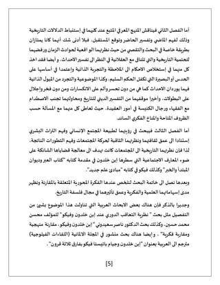 [5]
‫يخية‬‫ر‬‫التا‬‫الدالالت‬‫إستنباط‬‫في‬‫كليهما‬‫عند‬‫املتبع‬‫املعرفي‬‫املنهج‬‫فيناقش‬‫الثاني‬‫الفصل‬‫أما‬
‫ان‬‫ز‬‫يمتا‬ ‫كانا‬ ‫أنهما‬ ‫شك‬ ‫أدنى‬ ‫فبال‬ ،‫املستقبل‬ ‫وتوقع‬‫الحاضر‬‫وتفسير‬ ‫ي‬ ‫املاض‬ ‫لفهم‬ ‫وذلك‬
‫فضهم‬‫ر‬‫و‬‫الزمان‬‫لحوادث‬‫اقعية‬‫الو‬‫نظرتهما‬‫حيث‬‫من‬‫ي‬ ‫والتقص‬‫البحث‬‫في‬‫خاصة‬‫بطريقة‬
‫ا‬
‫اخذ‬‫فقد‬‫أيضا‬‫و‬،‫االحداث‬‫تفسير‬‫الى‬‫النظر‬‫في‬‫العقالنية‬‫مع‬‫تتنافى‬‫والتي‬‫يخية‬‫ر‬‫التا‬‫للحتمية‬
‫على‬ ‫أساسها‬ ‫في‬ ‫وإعتمدا‬ ‫الذاتية‬ ‫والتجربة‬ ‫املالحظة‬ ‫الى‬ ‫االحكام‬ ‫إستخالص‬ ‫في‬ ‫منهما‬ ‫كل‬
‫الذاتية‬‫ل‬‫امليو‬‫من‬‫والتجرد‬‫املوضوعية‬‫وكذا‬،‫السليم‬‫الحكم‬‫تكفل‬‫التي‬‫البصيرة‬‫أو‬‫الحدس‬
‫ي‬ ‫فهما‬
‫وإجالل‬‫فخر‬ ‫ن‬‫دو‬ ‫ومن‬ ‫ات‬‫ر‬‫االنكسا‬ ‫على‬ ‫وألم‬‫تحسر‬ ‫ن‬‫دو‬ ‫من‬ ‫هي‬ ‫كما‬ ‫االحداث‬ ‫وردان‬
‫االصطدام‬ ‫تجنب‬ ‫ومحاولتهما‬ ‫يخ‬‫ر‬‫للتا‬ ‫الديني‬‫التفسير‬ ‫من‬ ‫موقفهما‬ ‫وأخيرا‬ ،‫البطوالت‬ ‫على‬
‫حسب‬ ‫املسألة‬ ‫مع‬ ‫منهما‬ ‫كل‬ ‫تعاطى‬ ‫حيث‬ ،‫العقيدة‬ ‫أمور‬ ‫في‬ ‫الكنيسة‬ ‫جال‬‫ر‬‫و‬ ‫الفقهاء‬ ‫مع‬
‫الفكر‬‫واملناخ‬ ‫املتاحة‬ ‫الظروف‬
.‫السائد‬ ‫ي‬
‫ي‬‫البشر‬ ‫التراث‬ ‫وفهم‬ ‫اإلنساني‬ ‫املجتمع‬ ‫لطبيعة‬ ‫رؤيتهما‬ ‫في‬ ‫فيبحث‬ ‫الثالث‬ ‫الفصل‬ ‫أما‬
،‫الناتجة‬ ‫التطورات‬ ‫وفهم‬ ‫املجتمعات‬ ‫لحركة‬ ‫الثاقبة‬ ‫ونظرتهما‬ ‫ثقافتهما‬ ‫عمق‬ ‫الى‬ ‫إستنادا‬
‫على‬ ‫الشائكة‬ ‫قضاياها‬ ‫معالجة‬ ‫الى‬ ‫تهدف‬ ‫كانت‬ ‫املجتمعات‬ ‫الى‬ ‫يخية‬‫ر‬‫التا‬ ‫نظرتهما‬ ‫فإن‬ ‫لذا‬
‫امل‬ ‫ضوء‬
‫وديوان‬‫العبر‬ ‫"كتاب‬ ‫كتابه‬ ‫مقدمة‬ ‫في‬ ‫ن‬‫خلدو‬ ‫إبن‬ ‫سطرها‬ ‫التي‬ ‫االجتماعية‬ ‫ف‬‫ر‬‫عا‬
."‫جديد‬‫علم‬ ‫"مبادئ‬‫كتابه‬ ‫في‬‫فيكو‬ ‫وكذلك‬ "‫والخبر‬ ‫املبتدأ‬
‫ونظهر‬ ‫نة‬‫ر‬‫باملقا‬ ‫املتعلقة‬ ‫املحورية‬ ‫الفكرة‬ ‫عندها‬ ‫لنلخص‬ ‫البحث‬ ‫خاتمة‬ ‫الى‬ ‫نصل‬ ‫وبعدها‬
‫مج‬ ‫في‬ ‫تأثيرهما‬‫وعمق‬ ‫والفكرية‬ ‫العلمية‬ ‫إسهاماتهما‬‫مدى‬
.‫يخ‬‫ر‬‫التا‬ ‫فلسفة‬ ‫ال‬
‫من‬ ‫بشيئ‬ ‫املوضوع‬ ‫هذا‬ ‫تناولت‬ ‫التي‬ ‫العربية‬ ‫االبحاث‬ ‫بعض‬ ‫هناك‬ ‫فإن‬‫بالذكر‬ ‫وجديرا‬
‫محسن‬ ‫للمؤلف‬ "‫وفيكو‬ ‫ن‬‫خلدو‬ ‫إبن‬ ‫عند‬ ‫ي‬‫ر‬‫الدو‬ ‫التعاقب‬ ‫نظرية‬ " ‫بحث‬ ‫مثل‬ ‫التفصيل‬
‫منهجية‬ ‫نة‬‫ر‬‫مقا‬،‫وفيكو‬‫ن‬‫خلدو‬‫إبن‬"‫سعيدوني‬‫ناصر‬‫الدكتور‬‫بحث‬‫وكذلك‬،‫حسين‬‫محمد‬
"‫فكرية‬ ‫بة‬‫ر‬‫ومقا‬
)‫الفيلوجية‬ ‫(اللقاءات‬ ‫االملانية‬ ‫املجلة‬ ‫في‬ ‫منشور‬ ‫بحث‬ ‫هناك‬ ‫إيضا‬‫و‬ ،
. "‫قرون‬ ‫ثالثة‬ ‫ق‬‫بفار‬‫فيكو‬ ‫باتيستا‬ ‫وجيام‬ ‫ن‬‫خلدو‬ ‫"إبن‬ ‫بعنوان‬ ‫العربية‬ ‫الى‬ ‫مترجم‬
 