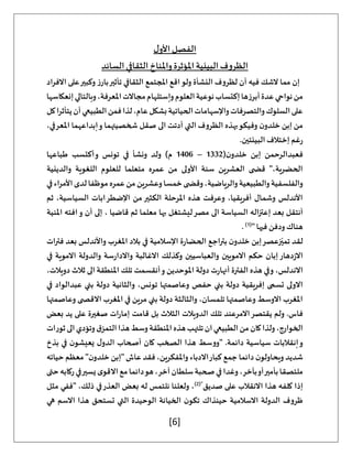 [6]
‫ل‬‫األو‬‫الفصل‬
‫السائد‬‫الثقافي‬‫واملناخ‬‫املؤثرة‬‫البيئية‬‫الظروف‬
‫االفراد‬ ‫على‬‫وكبير‬ ‫ز‬‫بار‬‫تأثير‬ ‫الثقافي‬ ‫املجتمع‬ ‫اقع‬‫ولو‬ ‫النشأة‬ ‫لظروف‬ ‫أن‬ ‫فيه‬ ‫الشك‬ ‫مما‬ ‫إن‬
‫إنعكاسها‬‫وبالتالي‬،‫املعرفة‬‫مجاالت‬‫وإستلهام‬‫العلوم‬‫نوعية‬‫إكتساب‬‫أبرزها‬‫عدة‬‫نواحي‬‫من‬
‫كل‬‫يتأثرا‬‫أن‬‫الطبيعي‬‫فمن‬‫لذا‬،‫عام‬‫بشكل‬‫الحياتية‬‫واإلسهامات‬‫والتصرفات‬‫السلوك‬‫على‬
‫خ‬ ‫إبن‬ ‫من‬
،‫املعرفي‬ ‫إبداعهما‬‫و‬ ‫شخصيتهما‬ ‫صقل‬ ‫الى‬ ‫أدتت‬ ‫التي‬ ‫الظروف‬ ‫بهذه‬‫وفيكو‬ ‫ن‬‫لدو‬
.‫البيئتين‬ ‫إختالف‬ ‫غم‬‫ر‬
(‫ن‬‫خلدو‬ ‫إبن‬ ‫فعبدالرحمن‬
1332
–
1406
‫طباعها‬ ‫أكتسب‬‫و‬ ‫تونس‬ ‫في‬ ‫ونشأ‬ ‫ولد‬ )‫م‬
‫والدينية‬ ‫اللغوية‬ ‫للعلوم‬ ‫متعلما‬ ‫عمره‬ ‫من‬ ‫األولى‬ ‫سنة‬ ‫العشرين‬ ‫ى‬ ‫قض‬ "،‫الحضرية‬
‫والرياض‬‫والطبيعية‬‫والفلسفية‬
‫في‬‫اء‬‫ر‬‫األم‬‫لدى‬‫موظفا‬‫عمره‬‫من‬‫وعشرين‬‫خمسا‬‫ى‬ ‫وقض‬،‫ية‬
‫ثم‬ ،‫السياسية‬ ‫اإلضطرابات‬ ‫من‬‫الكثير‬ ‫املرحلة‬ ‫هذه‬ ‫وعرفت‬ ،‫أفريقيا‬ ‫وشمال‬ ‫األندلس‬
‫املنية‬ ‫افته‬‫و‬ ‫أن‬ ‫إلى‬ ، ‫قاضيا‬ ‫ثم‬ ‫معلما‬ ‫بها‬ ‫ليشتغل‬‫مصر‬ ‫الى‬ ‫السياسة‬ ‫إعتزاله‬ ‫بعد‬ ‫أنتقل‬
" ‫فيها‬ ‫ودفن‬ ‫هناك‬
(
1
)
.
‫بترا‬ ‫ن‬‫خلدو‬ ‫إبن‬‫زعصر‬ّ‫تمي‬ ‫لقد‬
‫فترات‬ ‫بعد‬ ‫واألندلس‬ ‫املغرب‬ ‫بالد‬ ‫في‬ ‫اإلسالمية‬ ‫ة‬‫ر‬‫الحضا‬ ‫جع‬
‫في‬ ‫االموية‬ ‫والدولة‬ ‫سة‬‫ر‬‫واالدا‬ ‫االغالبة‬ ‫وكذلك‬ ‫والعباسيين‬ ‫االمويين‬ ‫حكم‬ ‫إبان‬‫دهار‬‫ز‬‫اال‬
،‫دويالت‬ ‫ثالث‬ ‫الى‬ ‫املنطقة‬ ‫تلك‬ ‫أنقسمت‬‫و‬ ‫املوحدين‬ ‫دولة‬ ‫ت‬‫ر‬‫أنها‬ ‫الفترة‬ ‫هذه‬ ‫وفي‬ ،‫االندلس‬
‫وعاص‬ ‫حفص‬ ‫بني‬ ‫دولة‬ ‫إفريقية‬ ‫تسمى‬ ‫االولى‬
‫في‬ ‫عبدالواد‬ ‫بني‬ ‫دولة‬ ‫والثانية‬ ،‫تونس‬ ‫متها‬
‫وعاصمتها‬ ‫ى‬ ‫االقص‬ ‫املغرب‬ ‫في‬ ‫مرين‬ ‫بني‬ ‫دولة‬ ‫والثالثة‬ ،‫تلمسان‬ ‫وعاصمتها‬ ‫االوسط‬ ‫املغرب‬
‫بعض‬ ‫يد‬ ‫على‬ ‫صغيرة‬ ‫ات‬‫ر‬‫إما‬ ‫قامت‬ ‫بل‬ ‫الثالث‬ ‫الدويالت‬ ‫تلك‬ ‫االمرعند‬‫يقتصر‬ ‫ولم‬ .‫فاس‬
‫ا‬‫هذا‬‫وسط‬‫املنطقة‬‫هذه‬‫تلتهب‬‫ان‬‫الطبيعي‬‫من‬‫كان‬‫ولذا‬،‫الخوارج‬
‫ثورات‬‫الى‬‫وتؤدي‬‫ق‬‫لتمز‬
‫بذخ‬ ‫في‬ ‫ن‬‫يعيشو‬ ‫ل‬‫الدو‬ ‫أصحاب‬ ‫كان‬ ‫الصخب‬ ‫هذا‬ ‫"ووسط‬ .‫دائمة‬ ‫سياسية‬ ‫إنقالبات‬‫و‬
‫حياته‬ ‫معظم‬ "‫ن‬‫خلدو‬ ‫"إبن‬ ‫عاش‬ ‫فقد‬ ،‫واملفكرين‬ ‫االدباء‬‫كبار‬ ‫جمع‬ ‫دائما‬ ‫ن‬‫ويحاولو‬ ‫شديد‬
‫حتى‬‫ركابه‬‫في‬‫يسير‬‫ى‬‫االقو‬‫مع‬‫دائما‬‫هو‬،‫آخر‬‫سلطان‬‫صحبة‬‫في‬‫وغدا‬،‫بآخر‬‫أو‬‫بأمير‬‫ملتصقا‬
‫إذ‬
‫صديق‬ ‫على‬ ‫االنقالب‬ ‫هذا‬ ‫كلفه‬ ‫ا‬
("
2
)
‫مثل‬ ‫"ففي‬ ،‫ذلك‬ ‫في‬‫العذر‬ ‫بعض‬ ‫له‬ ‫نلتمس‬ ‫ولعلنا‬ ،
‫هي‬ ‫االسم‬ ‫هذا‬ ‫تستحق‬ ‫التي‬ ‫الوحيدة‬ ‫الخيانة‬ ‫ن‬‫تكو‬ ‫حينذاك‬ ‫االسالمية‬ ‫الدولة‬ ‫ظروف‬
 