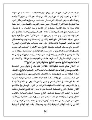 [7]
‫الدولة‬ ‫داخل‬ ‫الشديد‬ ‫للتفتت‬ ‫نظرا‬ ‫موجودا‬ ‫يكن‬ ‫لم‬ ‫بالوطن‬ ‫الشعور‬ ‫ألن‬ ‫الدينية‬ ‫الخيانة‬
‫وكان‬،‫املغرب‬‫في‬‫االسالمية‬
"‫الديني‬‫الشعور‬‫هو‬‫وقتذاك‬‫املقدس‬‫الوحيد‬‫الشعور‬
(
3
)
‫ولكنه‬،
،‫آلخر‬ ‫مكان‬ ‫من‬ ‫تحاله‬‫ر‬‫وإ‬ ‫مرات‬ ‫عدة‬ ‫سجنه‬ ‫الى‬ ‫أدت‬ ‫التي‬ ‫الوشايات‬ ‫من‬ ‫يسلم‬ ‫لم‬ ‫ذلك‬ ‫غم‬‫ر‬
‫املنية‬ ‫افته‬‫و‬ ‫حتى‬‫والقضاء‬ ‫يس‬‫ر‬‫التد‬ ‫وامتهان‬‫مصر‬ ‫الى‬ ‫الهجرة‬ ‫الى‬‫االمر‬ ‫نهاية‬ ‫في‬ ‫أضطره‬ ‫مما‬
‫املضطربة‬ ‫املغربية‬ ‫بيئته‬ ‫عن‬ ‫بعيدا‬ ‫هناك‬
‫نظرياته‬ ‫أبرزت‬‫و‬ ‫العلمية‬ ‫قريحته‬ ‫أفاحت‬ ‫التي‬
‫العبر‬ ‫"كتاب‬ ‫كتابه‬ ‫مقدمة‬ ‫ثمرتها‬ ‫كانت‬ ‫والتي‬ ‫السوسيلوجية‬
‫أيام‬ ‫في‬‫والخبر‬ ‫املبتدأ‬ ‫وديوان‬
‫األكبر‬ ‫السلطان‬ ‫ي‬‫ذو‬ ‫من‬ ‫عاصرهم‬ ‫ومن‬ ،‫والبربر‬ ‫والعجم‬ ‫العرب‬
‫جميع‬ ‫فيه‬ ‫ل‬‫تناو‬ ‫الذي‬ ،"
‫وأسباب‬ ‫والشعوب‬ ‫األمم‬ ‫تطور‬ ‫الى‬ ‫باإلضافة‬ ‫املعرفة‬ ‫ميادين‬
‫في‬ ‫معتمدا‬ ‫ها‬‫ر‬‫وانهيا‬ ‫نشوءها‬
"‫ي‬‫البشر‬ ‫ان‬‫ر‬‫"العم‬ ‫علم‬‫هو‬ ‫جديدا‬ ‫علما‬ ‫ل‬‫تناو‬ ‫إذن‬ ‫فاملقدمة‬ ،‫العصبية‬ ‫أساس‬ ‫على‬ ‫ذلك‬
‫ن‬‫خلدو‬ ‫إبن‬‫شعر‬ ‫"لقد‬ ،‫االجتماع‬ ‫وعلم‬ ‫يخ‬‫ر‬‫التا‬ ‫وفلسفة‬ ‫السياسة‬ ‫علم‬ ‫من‬ ‫مزيج‬‫هو‬ ‫الذي‬
‫ل‬‫سرد‬‫مجرد‬‫حينئذ‬‫يخ‬‫ر‬‫التا‬‫كان‬‫إذ‬،‫عصره‬‫في‬‫موجودا‬‫كان‬‫كما‬‫يخ‬‫ر‬‫التا‬‫علم‬‫في‬‫بنقص‬
‫ألحداث‬
‫إذا‬‫حتى‬‫يخ‬‫ر‬‫التا‬‫قوانين‬‫إسم‬‫اليوم‬‫عليه‬‫نطلق‬‫ما‬‫الى‬‫يرتفع‬‫أن‬‫هو‬‫اد‬‫ر‬‫فأ‬،‫يخ‬‫ر‬‫والتوا‬‫واألسماء‬
‫ثم‬ ،‫واألخطاء‬ ‫افات‬‫والخر‬ ‫الخزعبالت‬ ‫من‬ ‫خاليا‬ ‫يخا‬‫ر‬‫تا‬ ‫يكتب‬ ‫أن‬ ‫استطاع‬ ‫اليها‬ ‫توصل‬ ‫ما‬
"‫يخ‬‫ر‬‫التا‬‫سير‬ ‫تأويل‬ ‫في‬ ‫نظرية‬‫أو‬ ‫يخ‬‫ر‬‫للتا‬ ‫تصورا‬‫أو‬ ‫يخ‬‫ر‬‫للتا‬ ‫مفهوما‬ ‫لنا‬ ‫قدم‬
(
4
)
.
‫اال‬ ‫أما‬
(‫فيكو‬ ‫باتيستا‬ ‫جيام‬ ‫يطالي‬
1668
-
1744
‫الفلسفة‬ ‫س‬‫ر‬‫ود‬ ‫نابولي‬ ‫في‬ ‫ولد‬ ‫فقد‬ )‫م‬
‫وأشتغل‬ ،‫يخ‬‫ر‬‫والتا‬ ‫والسياسة‬ ‫باألدب‬ ‫واهتم‬ ‫والفيلولوجيا‬ ‫امليثولوجيا‬ ‫في‬ ‫وبحث‬ ‫ن‬‫والقانو‬
‫وواظب‬ ‫نابولي‬ ‫حاكم‬ ‫البوربوني‬ ‫ل‬‫شار‬ ‫للملك‬ ‫مؤرخا‬ ‫وعين‬ ‫نابولي‬ ‫بجامعة‬ ‫للبالغة‬ ‫أستاذا‬
‫وفاته‬ ‫حتى‬ ‫والتأليف‬ ‫البحث‬ ‫على‬
‫بية‬‫ر‬‫االو‬ ‫النهضة‬ ‫لتباشير‬ ‫معاصرة‬ ‫حياته‬ ‫فترة‬ ‫وكانت‬ .
‫الكنيسة‬ ‫سلطان‬ ‫من‬ ‫يجي‬‫ر‬‫التد‬ ‫والتحرر‬ ‫واملعرفي‬ ‫العلمي‬ ‫التطور‬ ‫في‬ ‫تمثلت‬ ‫التي‬ ‫الحديثة‬
‫الجو‬‫هذا‬‫وفي‬.‫الوسطى‬‫القرون‬‫من‬‫أتت‬‫التي‬‫السكوالئية‬‫الفلسفة‬‫ن‬‫أتو‬‫ومن‬‫الدين‬‫جال‬‫ر‬‫و‬
‫تبلورت‬ ‫الجديدة‬ ‫الفلسفية‬ ‫والروح‬ ‫املنتعش‬ ‫الثقافي‬
‫فألف‬ ،‫االنساني‬ ‫يخ‬‫ر‬‫للتا‬ ‫رؤيته‬ ‫لديه‬
‫ن‬‫والقانو‬ ‫والسياسة‬ ‫الحكم‬ ‫وطبيعة‬ ‫يخ‬‫ر‬‫التا‬ ‫تطور‬ ‫عن‬ ‫تحدثت‬ ‫التي‬ ‫الكتب‬ ‫من‬ ‫العديد‬
"‫األمم‬ ‫بين‬ ‫املشتركة‬ ‫الطبيعة‬ ‫في‬ ‫جديد‬ ‫علم‬ ‫مبادئ‬ " ‫كتابه‬‫هو‬ ‫مؤلفاته‬ ‫أهم‬ ‫ولعل‬ ،‫العاملي‬
‫كل‬ ‫يتخلص‬ ‫لم‬ ‫أنه‬ ‫من‬ ‫الرغم‬ ‫"وعلى‬ ،‫وفاته‬ ‫سنة‬ ‫الى‬ ‫تهذيبه‬ ‫على‬ ‫عمل‬ ‫الذي‬
‫البعد‬ ‫من‬ ‫ية‬
‫يخية‬‫ر‬‫التا‬‫الوقائع‬‫معالجة‬‫لبداية‬‫منهجا‬‫وضع‬‫أنه‬‫إال‬،‫يخية‬‫ر‬‫التا‬‫الوقائع‬‫اسة‬‫ر‬‫د‬‫في‬‫الالهوتي‬
 