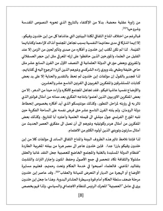[8]
‫املقدسة‬ ‫النصوص‬ ‫تحويه‬ ‫الذي‬ ‫يخ‬‫ر‬‫بالتا‬ ‫اإلكتفاء‬ ‫من‬ ‫بدال‬ ،‫محضة‬ ‫عقلية‬ ‫اوية‬‫ز‬ ‫من‬
"‫وشروحها‬
(
5
)
.
‫فبال‬
‫ر‬
‫من‬ ‫غم‬
‫اختالف‬
،‫وفيكو‬ ‫ن‬‫خلدو‬ ‫إبن‬ ‫من‬ ‫كل‬ ‫عاشاها‬ ‫التي‬ ‫البيئتين‬ ‫لكلتا‬ ‫الثقافي‬ ‫املناخ‬
‫إنهما‬‫إال‬
‫اشتركا‬
‫وكتاباتهما‬‫اءهما‬‫ر‬‫آل‬‫آنذاك‬‫املجتمع‬‫تجاهل‬‫بسبب‬‫النفسية‬‫معانتهما‬‫مدى‬‫في‬
‫عند‬‫إال‬ ‫الزمن‬ ‫من‬ ‫لحين‬‫وتأثير‬ ‫صدى‬ ‫من‬ ‫ه‬‫ر‬‫أفكا‬‫و‬ ‫ن‬‫خلدو‬ ‫إبن‬ ‫لكتب‬ ‫تكن‬ ‫لم‬ ‫لذا‬ ،‫مة‬ّ‫القي‬
‫واملؤر‬ ‫العلماء‬ ‫من‬ ‫القليل‬
‫العسقالني‬‫حجر‬ ‫إبن‬ ‫مثل‬ ‫املعرفي‬ ‫ثه‬‫ر‬‫إ‬ ‫على‬ ‫حافظوا‬ ‫الذين‬ ‫خين‬
‫مثل‬‫عشر‬ ‫السابع‬ ‫ن‬‫القر‬ ‫من‬ ‫ل‬‫األو‬ ‫النصف‬ ‫في‬ ‫العثمانية‬ ‫الدولة‬ ‫مؤرخي‬ ‫وبعض‬ ‫ي‬‫واملقريز‬
،‫كتاباتهم‬‫في‬‫اليه‬‫الرجوع‬‫آثروا‬‫الذين‬‫وغيرهم‬‫ي‬ ‫الشركس‬‫اده‬‫ز‬‫ي‬‫وبير‬‫بك‬‫وطبعي‬‫خليفة‬‫حاجي‬
‫لم‬ ‫ن‬‫خلدو‬ ‫إبن‬ ‫مؤلفات‬ ‫إن‬ ‫ل‬‫بالقو‬‫فجدير‬ ‫لذا‬
‫بعض‬ ‫يد‬ ‫على‬ ‫إال‬ ‫والعناية‬‫بالتقدير‬ ‫تحظ‬
.‫والعشرين‬‫عشر‬ ‫التاسع‬ ‫القرنين‬ ‫في‬ ‫الغربيين‬ ‫واملفكرين‬ ‫املستشرقين‬ ‫كتابات‬
‫من‬‫إال‬ ،‫الدهر‬ ‫من‬ ‫حينا‬ ‫اءه‬‫ر‬‫وآ‬ ‫ه‬‫ر‬‫ألفكا‬ ‫املجتمع‬ ‫تجاهل‬ ‫فقد‬ ،‫فيكو‬ ‫عاشها‬ ‫نفسها‬ ‫واألوضاع‬
‫أمث‬ ‫من‬ ‫مماته‬ ‫بعد‬ ‫ي‬‫الفكر‬ ‫بإنتاجه‬ ‫أهتموا‬ ‫الذين‬ ‫بيين‬‫ر‬‫االو‬ ‫املفكرين‬ ‫بعض‬
‫الذي‬‫فولتير‬ ‫ال‬
‫إنحطاط‬ ‫بخصوص‬ ‫ه‬‫ر‬‫أفكا‬ ‫أيد‬ ‫الذي‬‫مونتيسكو‬ ‫وكذلك‬ ،‫التطور‬ ‫ملراحل‬ ‫رؤيته‬ ‫في‬ ‫به‬‫تاثر‬
‫حين‬ ‫الفكرية‬ ‫الساحة‬ ‫على‬ ‫نفسه‬ ‫فرض‬ ‫حتى‬‫عشر‬ ‫التاسع‬ ‫ن‬‫القر‬ ‫ينته‬ ‫ولم‬ ،‫الرومان‬ ‫دولة‬
‫بعض‬ ‫وكذلك‬ ،‫يخ‬‫ر‬‫للتا‬ ‫أبا‬ ‫وأعتبره‬ ‫العلمية‬ ‫قيمته‬ ‫الى‬ ‫ميشلي‬ ‫ل‬‫جو‬ ‫ي‬ ‫الفرنس‬ ‫املؤرخ‬ ‫تنبه‬
‫م‬ ‫املفكرين‬
‫من‬ ‫الحديث‬‫العصر‬ ‫ي‬‫مفكر‬ ‫الى‬ ‫نصل‬ ‫أن‬ ‫الى‬ ‫وغيرهم‬ ‫وكوتيليه‬‫هردر‬ ‫أمثال‬ ‫ن‬
.‫االهتمام‬ ‫من‬‫الكثير‬ ‫أولوه‬ ‫الذين‬ ‫وتوينبي‬ ‫ن‬‫تو‬‫ر‬‫سا‬ ‫أمثال‬
‫إبن‬ ‫من‬ ‫كال‬ ‫مؤلفات‬ ‫في‬ ‫السائد‬ ‫الثقافي‬ ‫واملناخ‬ ‫البيئة‬ ‫الظروف‬ ‫هذه‬‫تاثير‬ ‫نالحظ‬ ‫فإننا‬ ‫لذا‬
‫هربا‬‫مصر‬ ‫الى‬‫هاجر‬ ‫ن‬‫خلدو‬ ‫فإبن‬ ،‫جدا‬ ‫ا‬‫ز‬‫بار‬‫وفيكو‬ ‫ن‬‫خلدو‬
‫دة‬‫ر‬‫الطا‬ ‫املغربية‬ ‫بيئته‬ ‫من‬
‫والعقل‬ ‫غائبا‬ ‫النقد‬ ‫جعل‬ ‫للعصبية‬ ‫الخاضع‬ ‫واملجتمع‬ ‫بالغلبة‬ ‫املستبدة‬ ‫الدولة‬ ‫"فنظام‬
‫والتشبث‬ ‫التراث‬‫وإجترار‬ ‫ن‬‫املتو‬ ‫وحفظ‬ ‫ل‬‫األصو‬ ‫جمع‬ ‫في‬ ‫تنحصر‬ ‫تكاد‬ ‫والثقافة‬ ‫مشلوال‬
‫مسايرة‬ ‫فعليهم‬ ،‫حمتهم‬‫ر‬ ‫وتحت‬ ‫الحكام‬ ‫خدمة‬ ‫في‬ ‫أصبحوا‬ ‫فالعلماء‬ ،‫ي‬ ‫املاض‬ ‫بتقاليد‬
"‫والعقاب‬ ‫للمهانة‬ ‫التعرض‬‫أو‬‫الديار‬ ‫من‬ ‫الهجرة‬ ‫أو‬ ‫األوضاع‬
(
6
)
‫ن‬‫خلدو‬ ‫إبن‬‫عاصر‬ ‫وقد‬ ،
‫ن‬‫خلدو‬‫إبن‬‫جعل‬‫ما‬‫وهذا‬،‫البدوية‬‫العشائر‬‫وسيطرة‬‫قوة‬‫أمام‬‫الحكام‬‫سلطة‬‫ضعف‬‫مرحلة‬
‫يخصص‬‫فهو‬‫ولذا‬،‫ي‬ ‫والسياس‬‫االجتماعي‬ ‫للنظام‬‫الرئيس‬‫املحرك‬"‫"العصبية‬ ‫عامل‬‫في‬‫ى‬‫ير‬
 