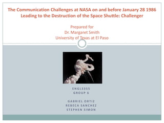 The Communication Challenges at NASA on and before January 28 1986
      Leading to the Destruction of the Space Shuttle: Challenger

                             Prepared for
                         Dr. Margaret Smith
                     University of Texas at El Paso




                              ENGL3355
                              GROUP 6

                           GABRIEL ORTIZ
                          REBECA SANCHEZ
                          STEPHEN SIMON
 