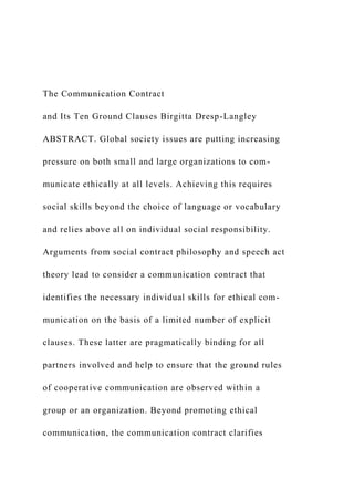 The Communication Contract
and Its Ten Ground Clauses Birgitta Dresp-Langley
ABSTRACT. Global society issues are putting increasing
pressure on both small and large organizations to com-
municate ethically at all levels. Achieving this requires
social skills beyond the choice of language or vocabulary
and relies above all on individual social responsibility.
Arguments from social contract philosophy and speech act
theory lead to consider a communication contract that
identifies the necessary individual skills for ethical com-
munication on the basis of a limited number of explicit
clauses. These latter are pragmatically binding for all
partners involved and help to ensure that the ground rules
of cooperative communication are observed within a
group or an organization. Beyond promoting ethical
communication, the communication contract clarifies
 