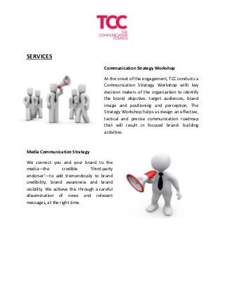 SERVICES
Communication Strategy Workshop
At the onset of the engagement, TCC conducts a
Communication Strategy Workshop with key
decision makers of the organization to identify
the brand objective, target audiences, brand
image and positioning and perception. The
Strategy Workshop helps us design an effective,
tactical and precise communication roadmap
that will result in focused brand- building
activities.
Media Communication Strategy
We connect you and your brand to the
media—the credible ‘third-party
endorser’—to add tremendously to brand
credibility, brand awareness and brand
visibility. We achieve this through a careful
dissemination of news and relevant
messages, at the right time.
 