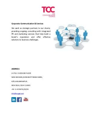 Corporate Communication & Services
We work as strategic partners to our clients,
providing ongoing consulting with integrated
PR and marketing services that help build a
brand’s reputation and offer effective
solutions to business challenges.
ADDRESS
A-178, C-3 GROUND FLOOR
SAINI BHAWAN, BHISHAM PITAMAH MARG,
KOTLA MUBARAKPUR,
NEW DELHI, DELHI 110003
+91 11 41556791/92/93
info@tccggd.com
 