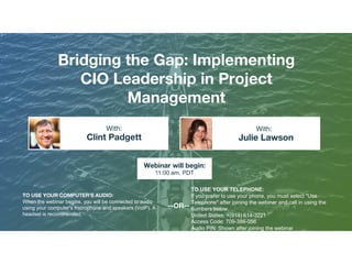 Bridging the Gap: Implementing
CIO Leadership in Project
Management
Clint Padgett Julie Lawson
With: With:
TO USE YOUR COMPUTER'S AUDIO:
When the webinar begins, you will be connected to audio
using your computer's microphone and speakers (VoIP). A
headset is recommended.
Webinar will begin:
11:00 am, PDT
TO USE YOUR TELEPHONE:
If you prefer to use your phone, you must select "Use
Telephone" after joining the webinar and call in using the
numbers below.
United States: +(914) 614-3221
Access Code: 709-386-056
Audio PIN: Shown after joining the webinar
--OR--
 