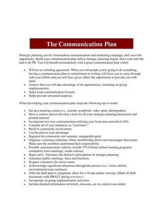 The Communication Plan
Strategic planning can be a tremendous communication and marketing campaign, don't miss the
opportunity. Build your communication plan before strategic planning begins, don't wait until the
end to do PR. You will benefit tremendously with a good communication plan which:

   •   Will act as a binding agreement. When you tell people you're going to do something,
       having a communication plan or commitment in writing will force you to carry through
       with your efforts and you will have given others the opportunity to provide you with
       input.
   •   Assures that you will take advantage of all opportunities, including on-going
       implementation.
   •   Helps keep communication focused.
   •   Helps prevent unwanted surprises.

When developing your communication plan, keep the following tips in mind:

   •   Set up a tracking system (i.e., journal, scrapbook, video spots, photographs)
   •   Have a creative person develop a look for all your strategic-planning documents and
       printed material.
   •   Incorporate two-way communication utilizing your local area network (LAN).
   •   Consider all of your audiences as "customers."
   •   Build in community involvement.
   •   Use the plan to your advantage.
   •   Segment the community into separate, manageable parts.
   •   Organize a steering committee where membership allows and encourages discussion.
       Make sure the members understand their responsibility.
   •   Possible communication vehicles include: PTA/Home-school meeting programs;
       community town meetings; media releases.
   •   Begin early. Announce the district's participation in strategic planning.
   •   Announce public meetings, dates and locations.
   •   Request volunteers for action teams.
   •   Acknowledge significant milestones through the process (i.e., vision, beliefs,
       environmental scan surprises).
   •   After the draft plan is completed, allow for a 30-day public viewing. (Mark all draft
       documents with DRAFT during a review.)
   •   Incorporate on-going implementation activities.
   •   Include detailed information on beliefs, missions, etc in a district newsletter.
 