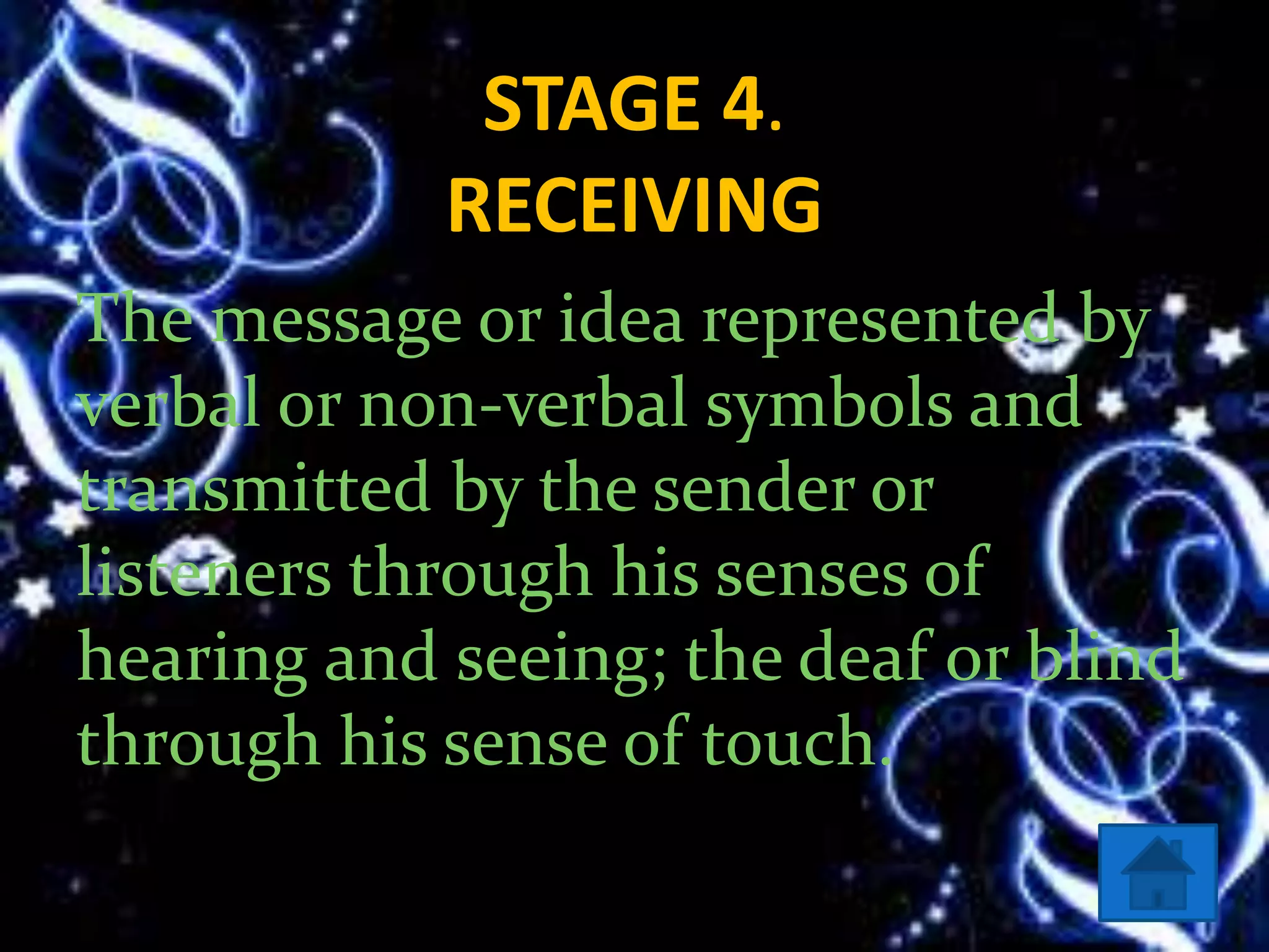 STAGE 4.
RECEIVING
The message or idea represented by
verbal or non-verbal symbols and
transmitted by the sender or
listeners through his senses of
hearing and seeing; the deaf or blind
through his sense of touch.
 
