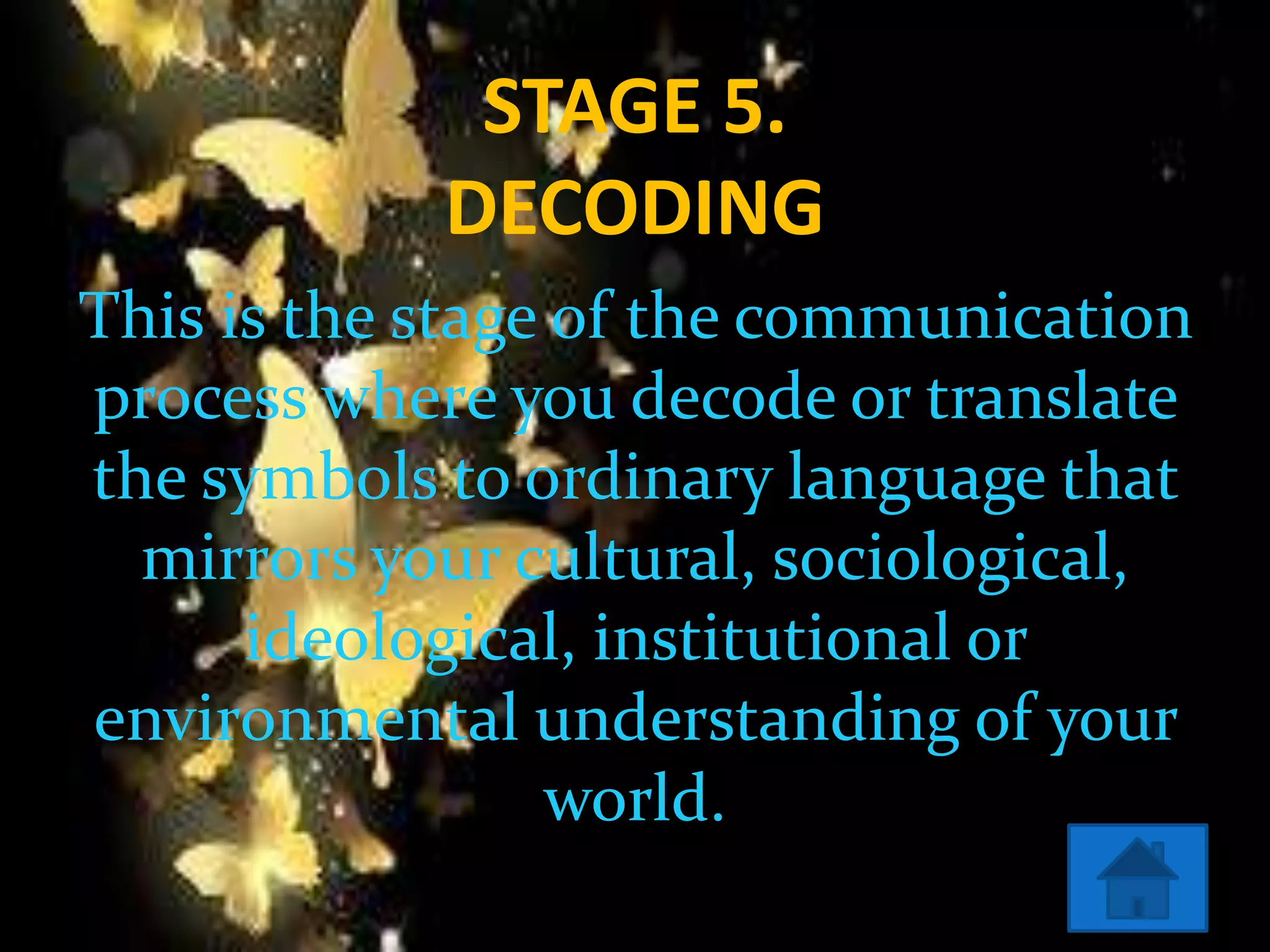 STAGE 5.
DECODING
This is the stage of the communication
process where you decode or translate
the symbols to ordinary language that
mirrors your cultural, sociological,
ideological, institutional or
environmental understanding of your
world.
 