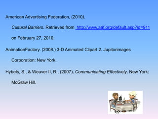 American Advertising Federation, (2010).

   Cultural Barriers. Retrieved from http://www.aaf.org/default.asp?id=911

   on February 27, 2010.

AnimationFactory. (2008.) 3-D Animated Clipart 2. Jupitorimages

   Corporation: New York.

Hybels, S., & Weaver II, R., (2007). Communicating Effectively. New York:

   McGraw Hill.
 