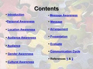 Contents
 Introduction              Message    Awareness

Personal Awareness         Message

 Location Awareness        Arrangement


 Audience Awareness        Presentation

                            Evaluate
 Audience

                            Communication Cycle
 Gender Awareness
                            References 1 & 2
 Cultural Awareness
 
