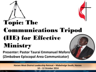 Topic: The 
Communications Tripod 
(IIE) for Effective 
Ministry 
Presenter: Pastor Taurai Emmanuel Maforo 
(Zimbabwe Episcopal Area Communicator) 
Harare West District Leadership Retreat – Mabelreign South, Harare 
Harare West District Leadership Retreat – Mabelreign South, Harare 
10 – 12 October 2014 
10 – 12 October 2014 
 