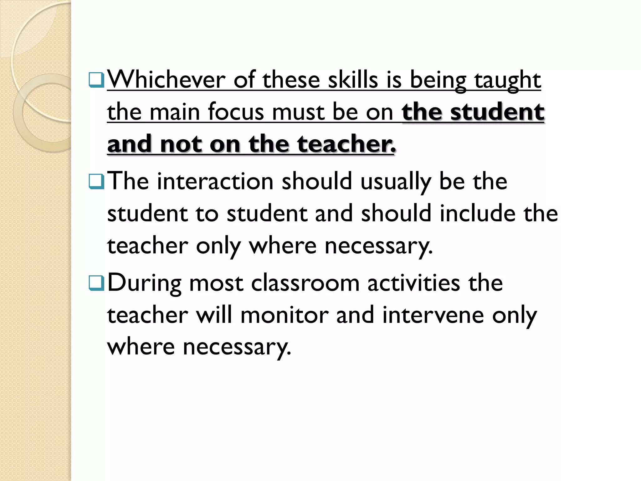 Whichever of these skills is being taught
the main focus must be on the student
and not on the teacher.
The interaction should usually be the
student to student and should include the
teacher only where necessary.
During most classroom activities the
teacher will monitor and intervene only
where necessary.
 
