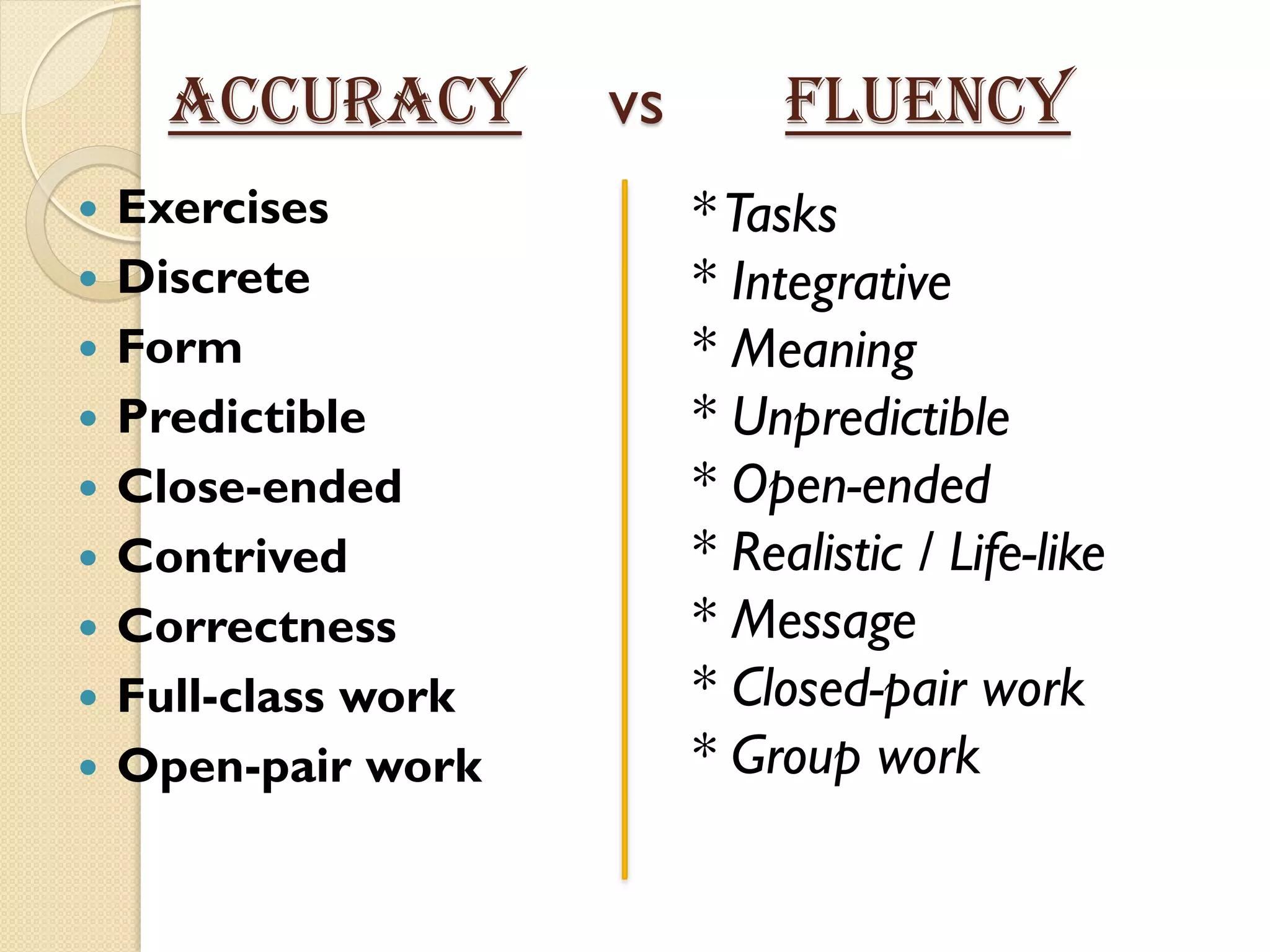 ACCURACY vs FLUENCY
 Exercises
 Discrete
 Form
 Predictible
 Close-ended
 Contrived
 Correctness
 Full-class work
 Open-pair work
*Tasks
* Integrative
* Meaning
* Unpredictible
* Open-ended
* Realistic / Life-like
* Message
* Closed-pair work
* Group work
 
