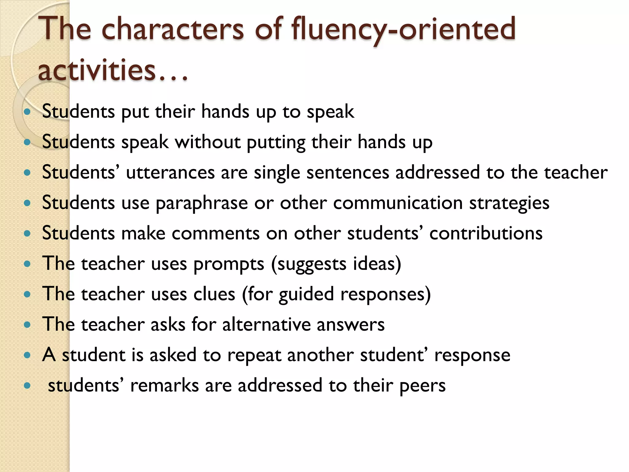 The characters of fluency-oriented
activities…
 Students put their hands up to speak
 Students speak without putting their hands up
 Students’ utterances are single sentences addressed to the teacher
 Students use paraphrase or other communication strategies
 Students make comments on other students’ contributions
 The teacher uses prompts (suggests ideas)
 The teacher uses clues (for guided responses)
 The teacher asks for alternative answers
 A student is asked to repeat another student’ response
 students’ remarks are addressed to their peers
 