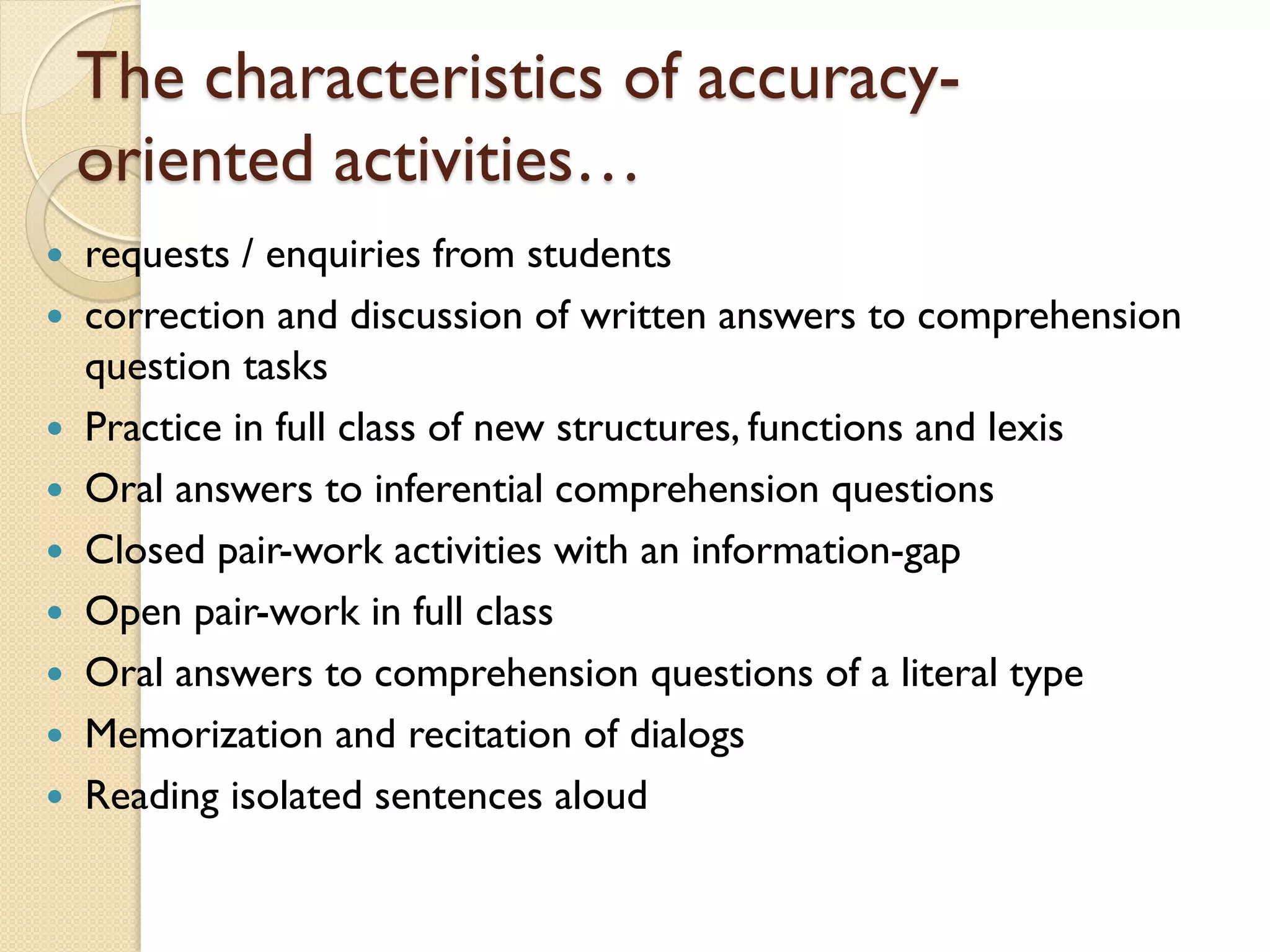 The characteristics of accuracy-
oriented activities…
 requests / enquiries from students
 correction and discussion of written answers to comprehension
question tasks
 Practice in full class of new structures, functions and lexis
 Oral answers to inferential comprehension questions
 Closed pair-work activities with an information-gap
 Open pair-work in full class
 Oral answers to comprehension questions of a literal type
 Memorization and recitation of dialogs
 Reading isolated sentences aloud
 