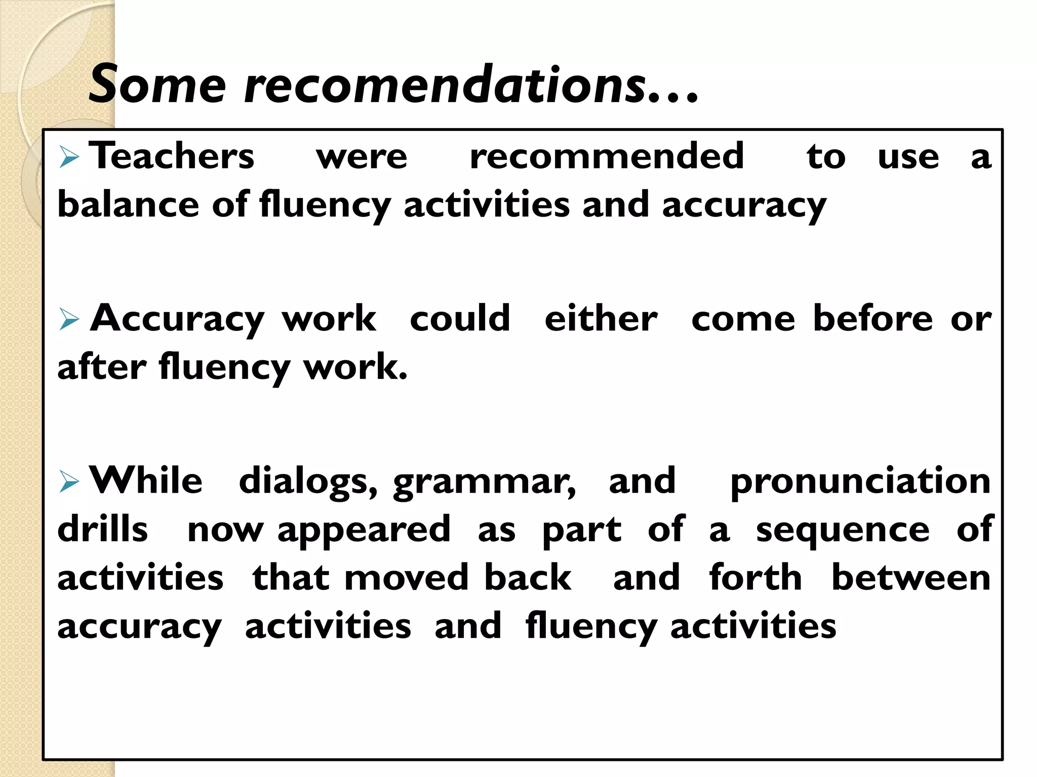 Some recomendations…
 Teachers were recommended to use a
balance of fluency activities and accuracy
 Accuracy work could either come before or
after fluency work.
 While dialogs, grammar, and pronunciation
drills now appeared as part of a sequence of
activities that moved back and forth between
accuracy activities and fluency activities
 