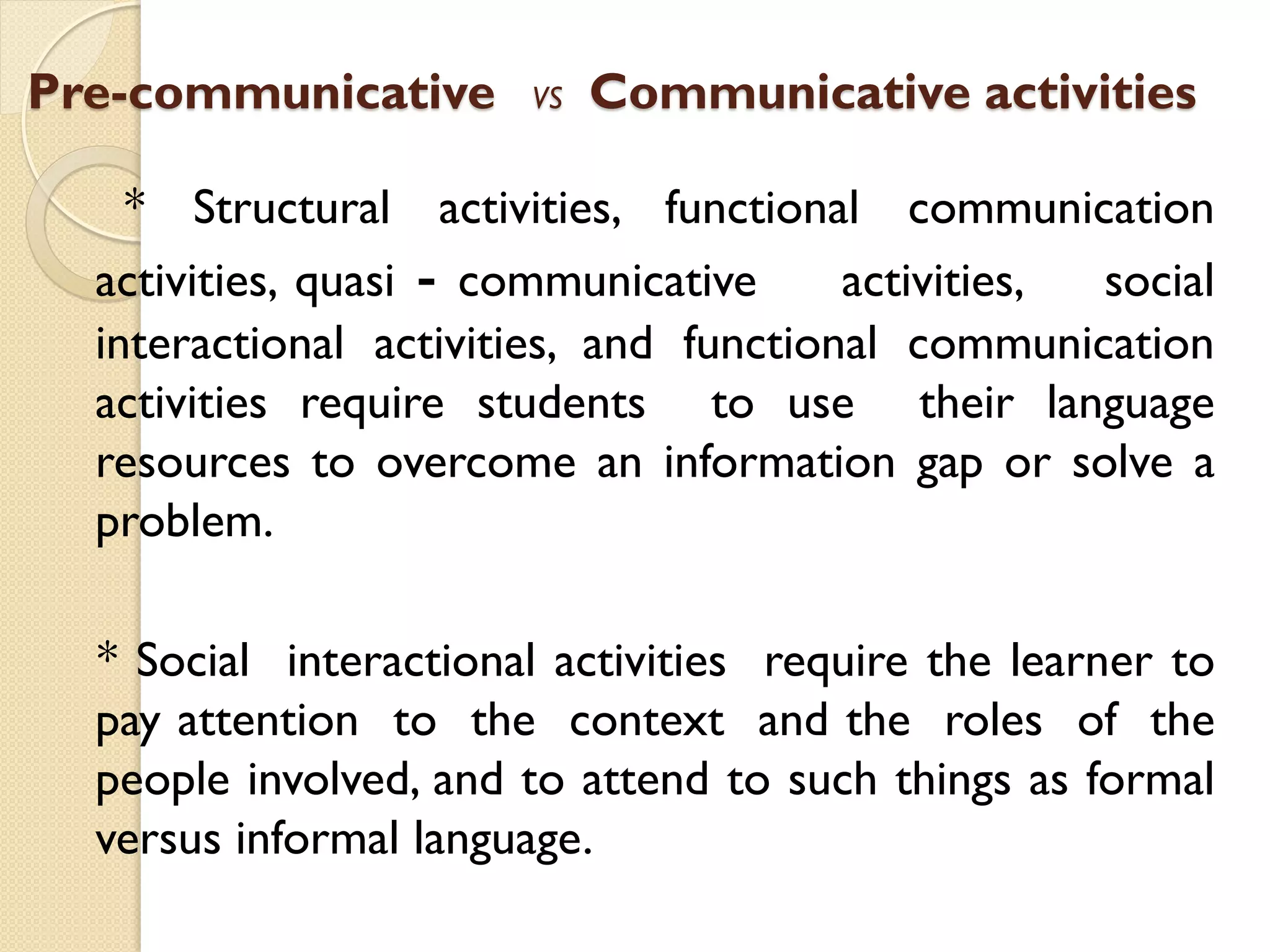Pre-communicative VS Communicative activities
* Structural activities, functional communication
activities, quasi - communicative activities, social
interactional activities, and functional communication
activities require students to use their language
resources to overcome an information gap or solve a
problem.
* Social interactional activities require the learner to
pay attention to the context and the roles of the
people involved, and to attend to such things as formal
versus informal language.
 