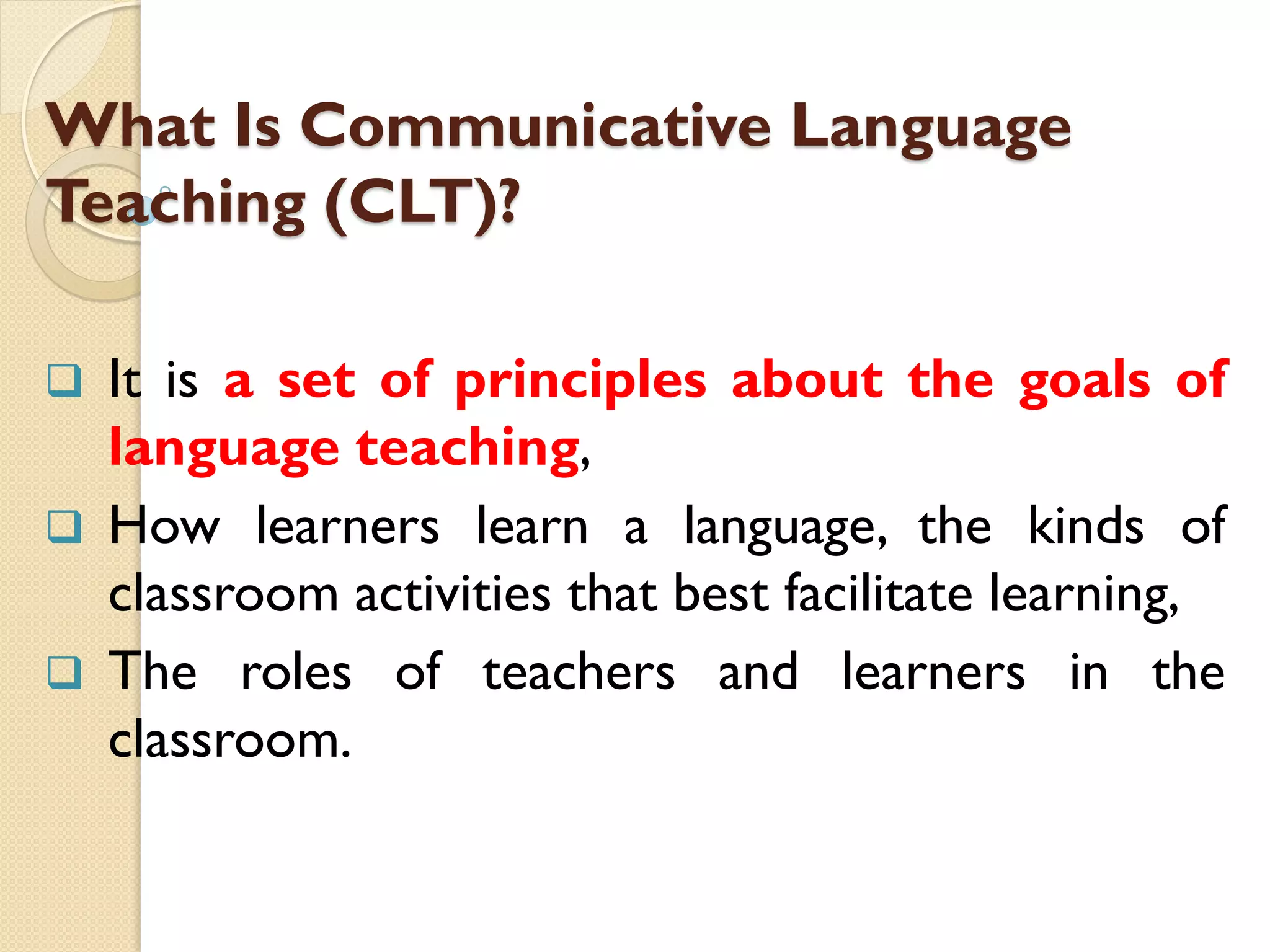What Is Communicative Language
Teaching (CLT)?
 It is a set of principles about the goals of
language teaching,
 How learners learn a language, the kinds of
classroom activities that best facilitate learning,
 The roles of teachers and learners in the
classroom.
 