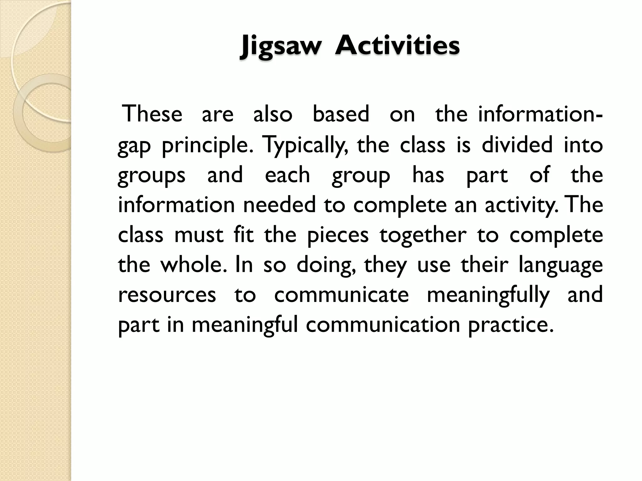 Jigsaw Activities
These are also based on the information-
gap principle. Typically, the class is divided into
groups and each group has part of the
information needed to complete an activity. The
class must fit the pieces together to complete
the whole. In so doing, they use their language
resources to communicate meaningfully and
part in meaningful communication practice.
 