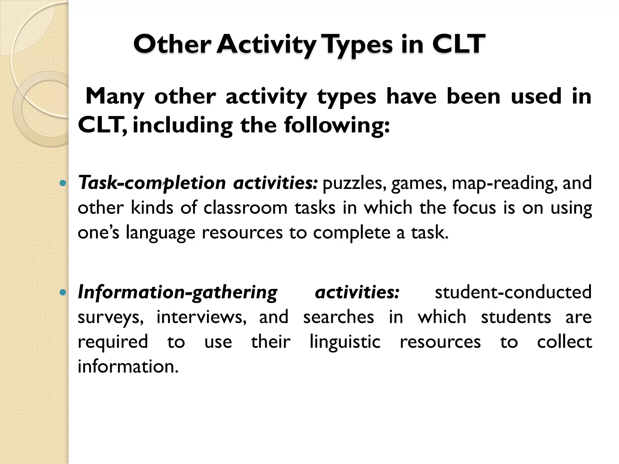 Other ActivityTypes in CLT
Many other activity types have been used in
CLT, including the following:
 Task-completion activities: puzzles, games, map-reading, and
other kinds of classroom tasks in which the focus is on using
one’s language resources to complete a task.
 Information-gathering activities: student-conducted
surveys, interviews, and searches in which students are
required to use their linguistic resources to collect
information.
 