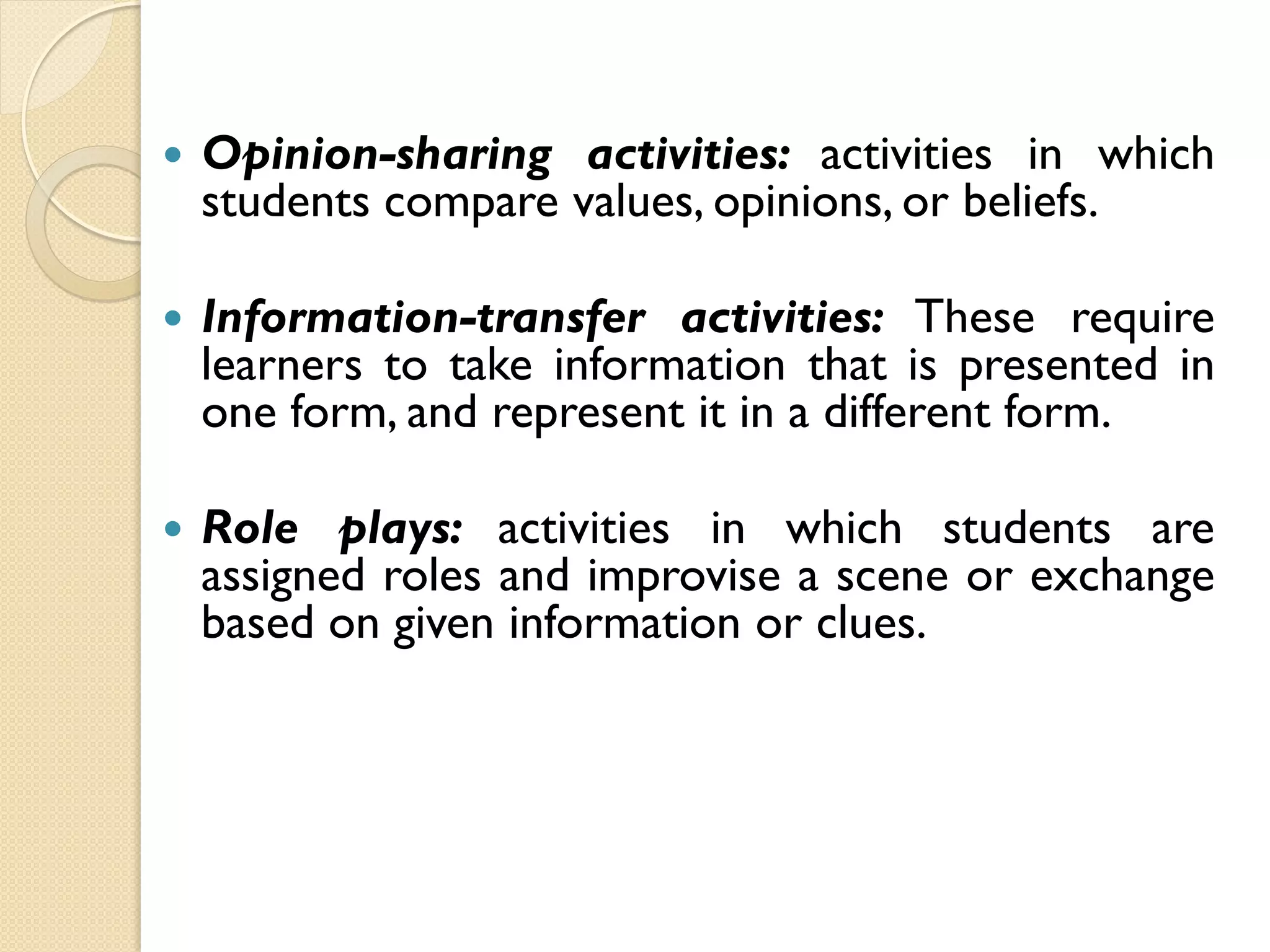  Opinion-sharing activities: activities in which
students compare values, opinions, or beliefs.
 Information-transfer activities: These require
learners to take information that is presented in
one form, and represent it in a different form.
 Role plays: activities in which students are
assigned roles and improvise a scene or exchange
based on given information or clues.
 