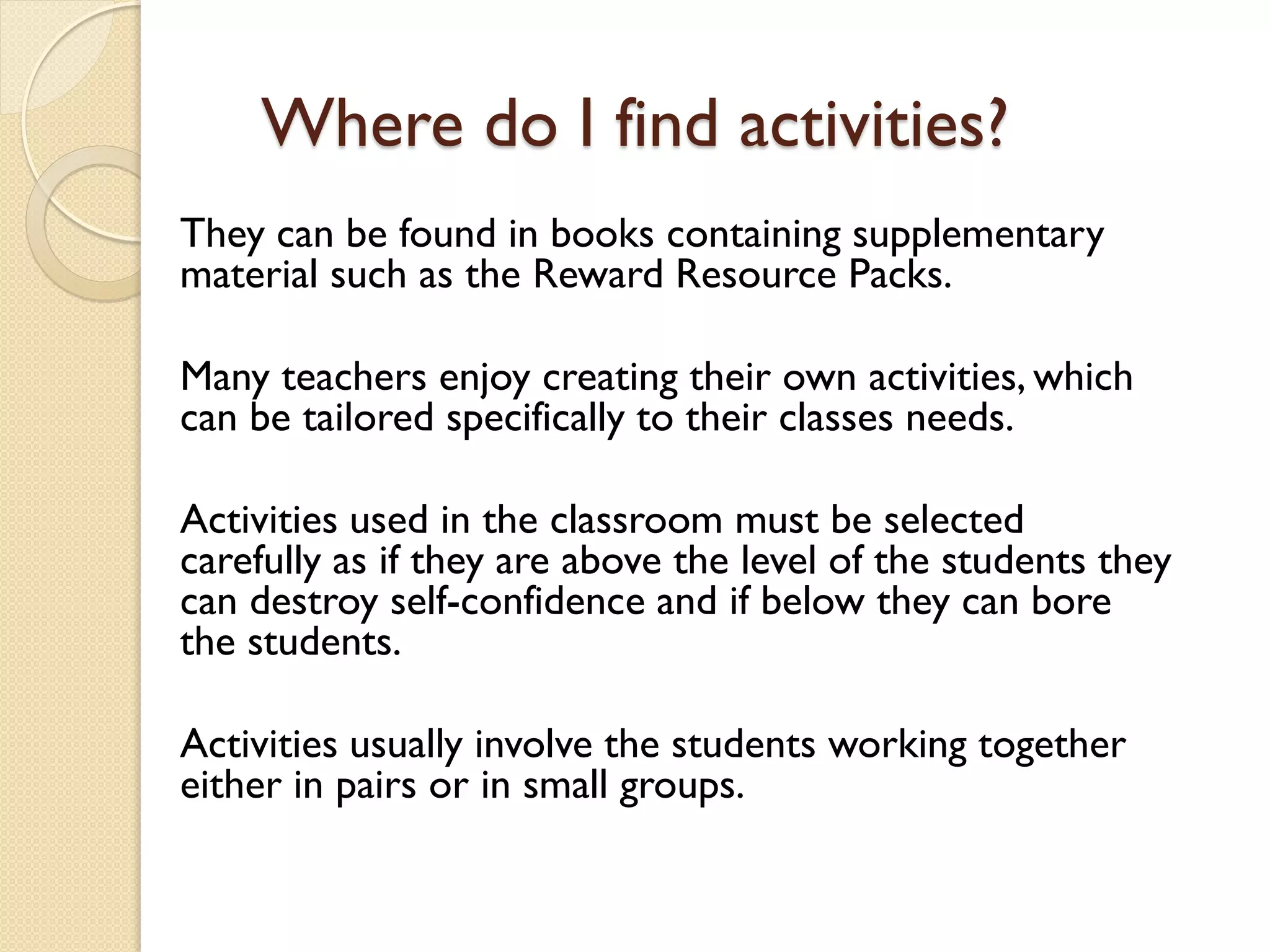Where do I find activities?
They can be found in books containing supplementary
material such as the Reward Resource Packs.
Many teachers enjoy creating their own activities, which
can be tailored specifically to their classes needs.
Activities used in the classroom must be selected
carefully as if they are above the level of the students they
can destroy self-confidence and if below they can bore
the students.
Activities usually involve the students working together
either in pairs or in small groups.
 