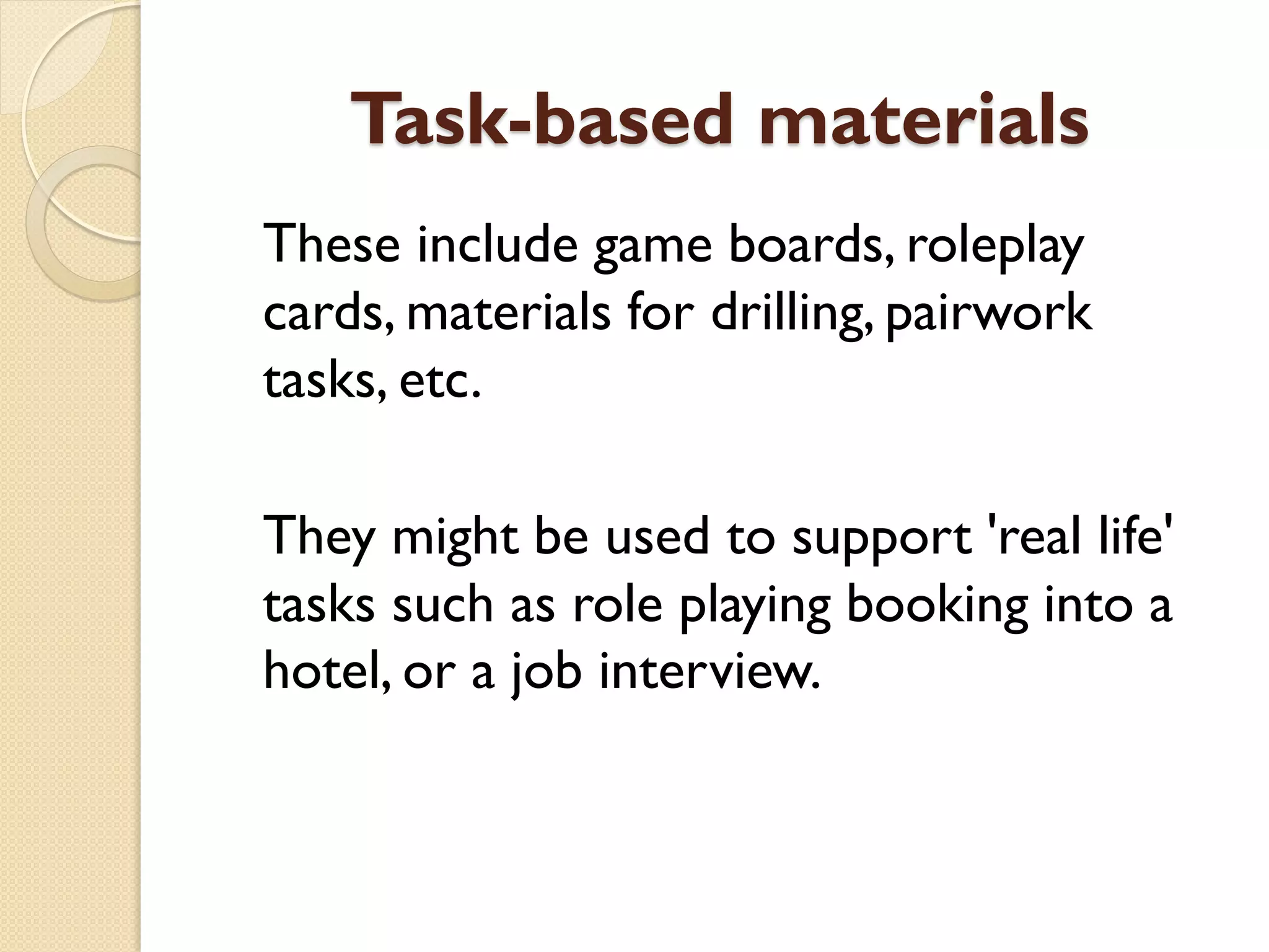 Task-based materials
These include game boards, roleplay
cards, materials for drilling, pairwork
tasks, etc.
They might be used to support 'real life'
tasks such as role playing booking into a
hotel, or a job interview.
 