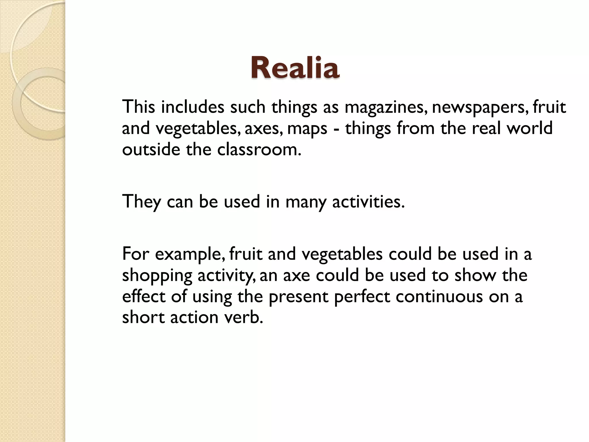 Realia
This includes such things as magazines, newspapers, fruit
and vegetables, axes, maps - things from the real world
outside the classroom.
They can be used in many activities.
For example, fruit and vegetables could be used in a
shopping activity, an axe could be used to show the
effect of using the present perfect continuous on a
short action verb.
 