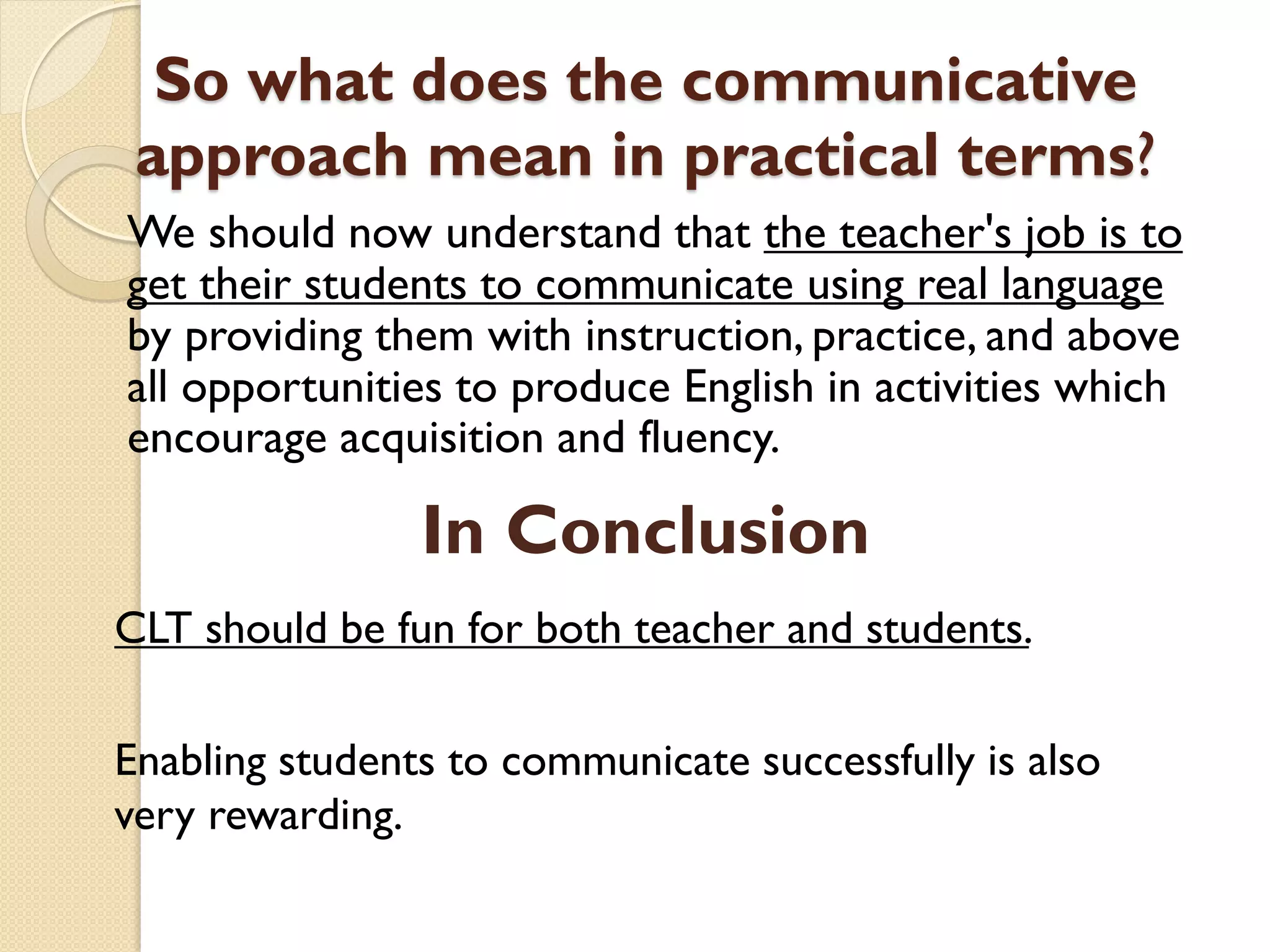 So what does the communicative
approach mean in practical terms?
We should now understand that the teacher's job is to
get their students to communicate using real language
by providing them with instruction, practice, and above
all opportunities to produce English in activities which
encourage acquisition and fluency.
CLT should be fun for both teacher and students.
Enabling students to communicate successfully is also
very rewarding.
In Conclusion
 