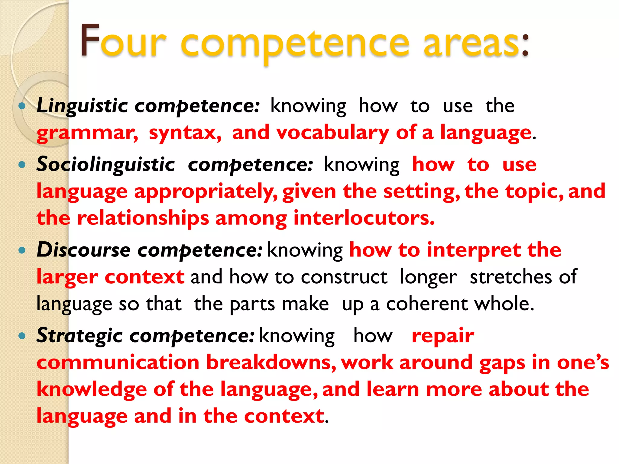 Four competence areas:
 Linguistic competence: knowing how to use the
grammar, syntax, and vocabulary of a language.
 Sociolinguistic competence: knowing how to use
language appropriately, given the setting, the topic, and
the relationships among interlocutors.
 Discourse competence: knowing how to interpret the
larger context and how to construct longer stretches of
language so that the parts make up a coherent whole.
 Strategic competence: knowing how repair
communication breakdowns, work around gaps in one’s
knowledge of the language, and learn more about the
language and in the context.
 