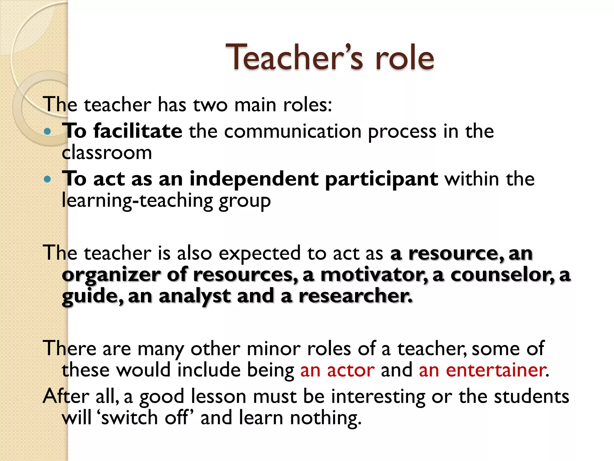 Teacher’s role
The teacher has two main roles:
 To facilitate the communication process in the
classroom
 To act as an independent participant within the
learning-teaching group
The teacher is also expected to act as a resource, an
organizer of resources, a motivator, a counselor, a
guide, an analyst and a researcher.
There are many other minor roles of a teacher, some of
these would include being an actor and an entertainer.
After all, a good lesson must be interesting or the students
will ‘switch off’ and learn nothing.
 