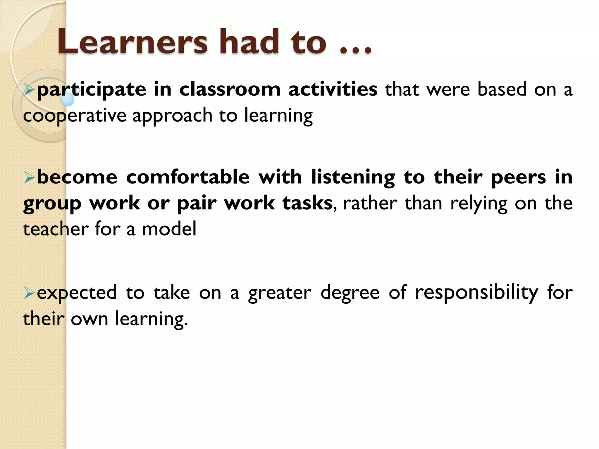 Learners had to …
participate in classroom activities that were based on a
cooperative approach to learning
become comfortable with listening to their peers in
group work or pair work tasks, rather than relying on the
teacher for a model
expected to take on a greater degree of responsibility for
their own learning.
 