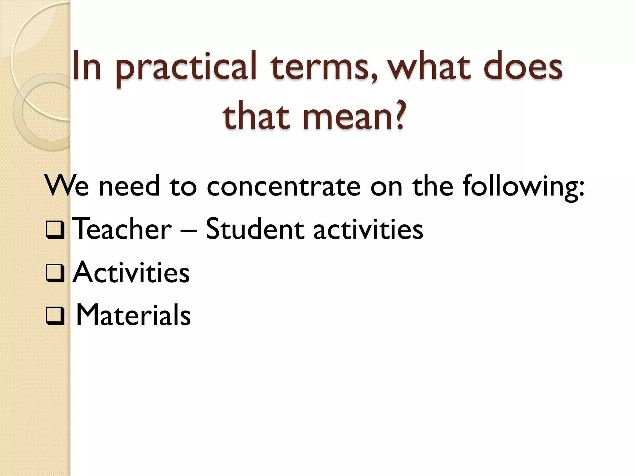 In practical terms, what does
that mean?
We need to concentrate on the following:
 Teacher – Student activities
 Activities
 Materials
 