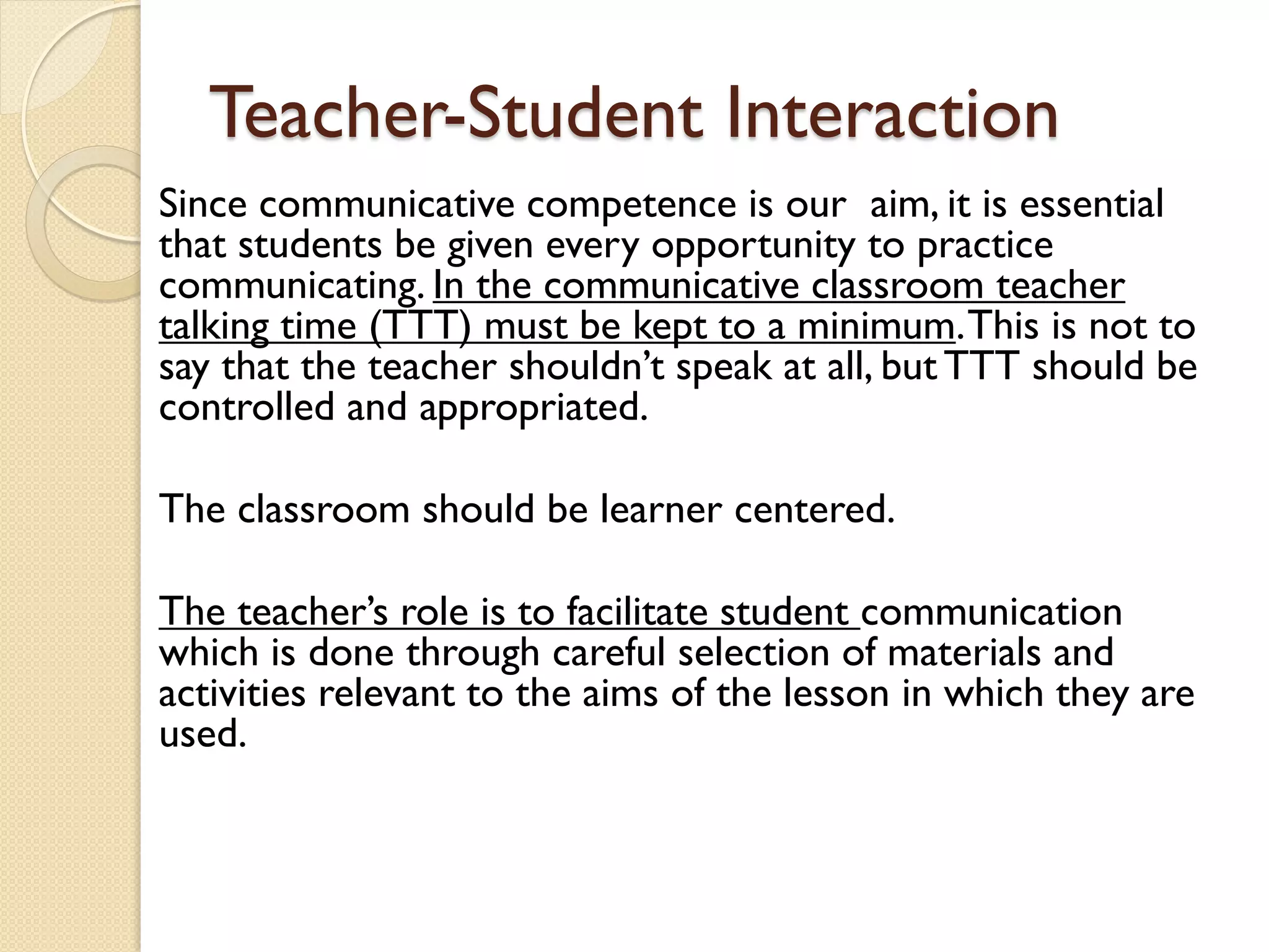 Teacher-Student Interaction
Since communicative competence is our aim, it is essential
that students be given every opportunity to practice
communicating. In the communicative classroom teacher
talking time (TTT) must be kept to a minimum.This is not to
say that the teacher shouldn’t speak at all, but TTT should be
controlled and appropriated.
The classroom should be learner centered.
The teacher’s role is to facilitate student communication
which is done through careful selection of materials and
activities relevant to the aims of the lesson in which they are
used.
 