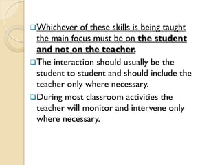 Whichever of these skills is being taught
the main focus must be on the student
and not on the teacher.
The interaction should usually be the
student to student and should include the
teacher only where necessary.
During most classroom activities the
teacher will monitor and intervene only
where necessary.
 