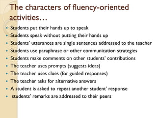 The characters of fluency-oriented
activities…
 Students put their hands up to speak
 Students speak without putting their hands up
 Students’ utterances are single sentences addressed to the teacher
 Students use paraphrase or other communication strategies
 Students make comments on other students’ contributions
 The teacher uses prompts (suggests ideas)
 The teacher uses clues (for guided responses)
 The teacher asks for alternative answers
 A student is asked to repeat another student’ response
 students’ remarks are addressed to their peers
 