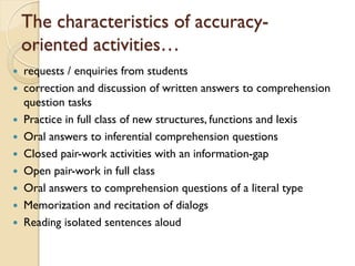The characteristics of accuracy-
oriented activities…
 requests / enquiries from students
 correction and discussion of written answers to comprehension
question tasks
 Practice in full class of new structures, functions and lexis
 Oral answers to inferential comprehension questions
 Closed pair-work activities with an information-gap
 Open pair-work in full class
 Oral answers to comprehension questions of a literal type
 Memorization and recitation of dialogs
 Reading isolated sentences aloud
 