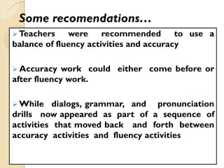 Some recomendations…
 Teachers were recommended to use a
balance of fluency activities and accuracy
 Accuracy work could either come before or
after fluency work.
 While dialogs, grammar, and pronunciation
drills now appeared as part of a sequence of
activities that moved back and forth between
accuracy activities and fluency activities
 