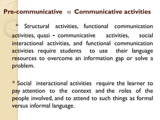 Pre-communicative VS Communicative activities
* Structural activities, functional communication
activities, quasi - communicative activities, social
interactional activities, and functional communication
activities require students to use their language
resources to overcome an information gap or solve a
problem.
* Social interactional activities require the learner to
pay attention to the context and the roles of the
people involved, and to attend to such things as formal
versus informal language.
 